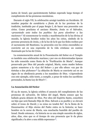 justos de Israel, que pacientemente habían esperado largo tiempo el
cumplimiento de las promesas mesiánicas.
Durante el siglo VII, la celebración arraigó también en Occidente. El
nombre popular de candelaria o fiesta de la luz proviene de la
tradición, instituida por el papa Sergio I, de hacer una procesión con
cirios. Como proclama el anciano Simeón, Jesús es el Salvador,
«presentado ante todos los pueblos: luz para alumbrar a las
naciones»​5 Al conmemorar la venida y manifestación de la luz divina al
mundo, la Iglesia bendice todos los años los cirios, símbolo de la
perenne presencia de Jesús, y de la luz de la fe que los fieles reciben por
el sacramento del Bautismo. La procesión con los cirios encendidos se
convierte así en una expresión de la vida cristiana: un camino
iluminado por la luz de Cristo.
La conmemoración anual de la Presentación del Señor en el Templo
es también una celebración mariana y por eso en determinadas épocas
ha sido conocida como fiesta de la “Purificación de María”. Aunque
preservada por Dios del pecado original, María, como madre hebrea
quiere someterse a la «Ley del Señor» y por ello ofrece «un par de
tórtolas o dos pichones»​6 La oblación de María se convierte así en un
signo de su obediencia pronta a los mandatos de Dios. «¿Aprenderás
con este ejemplo, niño tonto, a cumplir, a pesar de todos los sacrificios
personales, la Santa Ley de Dios?»​7.
La Anunciación del Señor
El 25 de marzo, la Iglesia celebra el anuncio del cumplimiento de las
promesas de salvación. De labios del ángel, María conoce que ha
hallado gracia delante de Dios. Por obra del Espíritu Santo, concebirá
un hijo que será llamado Hijo de Dios. Salvará a su pueblo y se elevará
sobre el trono de David; y su reino no tendrá fin​8. Es la fiesta de la
Encarnación: el Hijo eterno del Padre entra en la historia; se hace
hombre en la carne de María, una muchacha humilde del pueblo de
Israel. Desde entonces, «la historia no es una simple sucesión de siglos,
años, días, sino que es el tiempo de una presencia que le da pleno
significado y la abre a una sólida esperanza»​9.
 