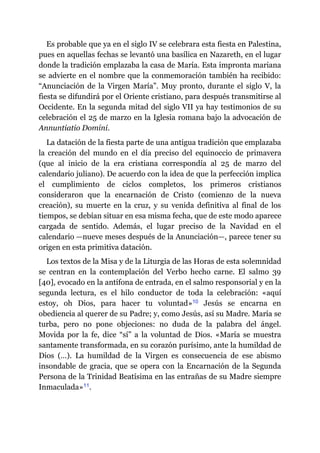 Es probable que ya en el siglo IV se celebrara esta fiesta en Palestina,
pues en aquellas fechas se levantó una basílica en Nazareth, en el lugar
donde la tradición emplazaba la casa de María. Esta impronta mariana
se advierte en el nombre que la conmemoración también ha recibido:
“Anunciación de la Virgen María”. Muy pronto, durante el siglo V, la
fiesta se difundirá por el Oriente cristiano, para después transmitirse al
Occidente. En la segunda mitad del siglo VII ya hay testimonios de su
celebración el 25 de marzo en la Iglesia romana bajo la advocación de
Annuntiatio Domini.
La datación de la fiesta parte de una antigua tradición que emplazaba
la creación del mundo en el día preciso del equinoccio de primavera
(que al inicio de la era cristiana correspondía al 25 de marzo del
calendario juliano). De acuerdo con la idea de que la perfección implica
el cumplimiento de ciclos completos, los primeros cristianos
consideraron que la encarnación de Cristo (comienzo de la nueva
creación), su muerte en la cruz, y su venida definitiva al final de los
tiempos, se debían situar en esa misma fecha, que de este modo aparece
cargada de sentido. Además, el lugar preciso de la Navidad en el
calendario ​—​nueve meses después de la Anunciación​—​, parece tener su
origen en esta primitiva datación.
Los textos de la Misa y de la Liturgia de las Horas de esta solemnidad
se centran en la contemplación del Verbo hecho carne. El salmo 39
[40], evocado en la antífona de entrada, en el salmo responsorial y en la
segunda lectura, es el hilo conductor de toda la celebración: «aquí
estoy, oh Dios, para hacer tu voluntad»​10 Jesús se encarna en
obediencia al querer de su Padre; y, como Jesús, así su Madre. María se
turba, pero no pone objeciones: no duda de la palabra del ángel.
Movida por la fe, dice “sí” a la voluntad de Dios. «María se muestra
santamente transformada, en su corazón purísimo, ante la humildad de
Dios (…). La humildad de la Virgen es consecuencia de ese abismo
insondable de gracia, que se opera con la Encarnación de la Segunda
Persona de la Trinidad Beatísima en las entrañas de su Madre siempre
Inmaculada»​11.
 