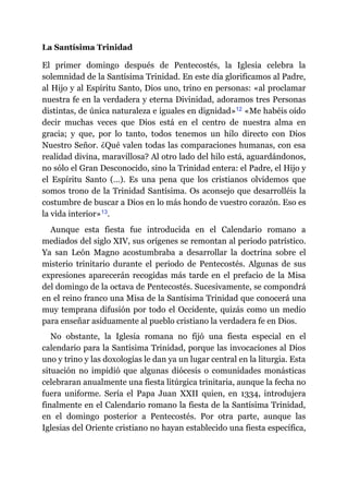 La Santísima Trinidad
El primer domingo después de Pentecostés, la Iglesia celebra la
solemnidad de la Santísima Trinidad. En este día glorificamos al Padre,
al Hijo y al Espíritu Santo, Dios uno, trino en personas: «al proclamar
nuestra fe en la verdadera y eterna Divinidad, adoramos tres Personas
distintas, de única naturaleza e iguales en dignidad»​12 «Me habéis oído
decir muchas veces que Dios está en el centro de nuestra alma en
gracia; y que, por lo tanto, todos tenemos un hilo directo con Dios
Nuestro Señor. ¿Qué valen todas las comparaciones humanas, con esa
realidad divina, maravillosa? Al otro lado del hilo está, aguardándonos,
no sólo el Gran Desconocido, sino la Trinidad entera: el Padre, el Hijo y
el Espíritu Santo (…). Es una pena que los cristianos olvidemos que
somos trono de la Trinidad Santísima. Os aconsejo que desarrolléis la
costumbre de buscar a Dios en lo más hondo de vuestro corazón. Eso es
la vida interior»​13.
Aunque esta fiesta fue introducida en el Calendario romano a
mediados del siglo XIV, sus orígenes se remontan al periodo patrístico.
Ya san León Magno acostumbraba a desarrollar la doctrina sobre el
misterio trinitario durante el periodo de Pentecostés. Algunas de sus
expresiones aparecerán recogidas más tarde en el prefacio de la Misa
del domingo de la octava de Pentecostés. Sucesivamente, se compondrá
en el reino franco una Misa de la Santísima Trinidad que conocerá una
muy temprana difusión por todo el Occidente, quizás como un medio
para enseñar asiduamente al pueblo cristiano la verdadera fe en Dios.
No obstante, la Iglesia romana no fijó una fiesta especial en el
calendario para la Santísima Trinidad, porque las invocaciones al Dios
uno y trino y las doxologías le dan ya un lugar central en la liturgia. Esta
situación no impidió que algunas diócesis o comunidades monásticas
celebraran anualmente una fiesta litúrgica trinitaria, aunque la fecha no
fuera uniforme. Sería el Papa Juan XXII quien, en 1334, introdujera
finalmente en el Calendario romano la fiesta de la Santísima Trinidad,
en el domingo posterior a Pentecostés. Por otra parte, aunque las
Iglesias del Oriente cristiano no hayan establecido una fiesta específica,
 
