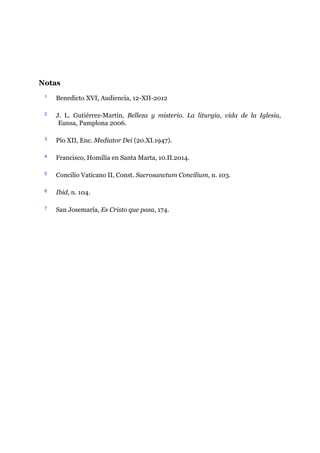 Notas
1 Benedicto XVI, Audiencia, 12-XII-2012
2 J. L. Gutiérrez-Martín, Belleza y misterio. La liturgia, vida de la Iglesia,
Eunsa, Pamplona 2006.
3 Pío XII, Enc. Mediator Dei (20.XI.1947).
4 Francisco, Homilía en Santa Marta, 10.II.2014.
5 Concilio Vaticano II, Const. Sacrosanctum Concilium, n. 103.
6 Ibid, n. 104.
7 San Josemaría, Es Cristo que pasa, 174.
 