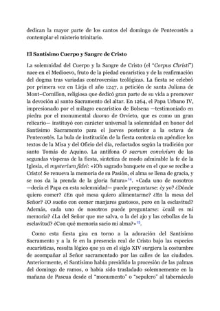 dedican la mayor parte de los cantos del domingo de Pentecostés a
contemplar el misterio trinitario.
El Santísimo Cuerpo y Sangre de Cristo
La solemnidad del Cuerpo y la Sangre de Cristo (el “Corpus Christi”)
nace en el Medioevo, fruto de la piedad eucarística y de la reafirmación
del dogma tras variadas controversias teológicas. La fiesta se celebró
por primera vez en Lieja el año 1247, a petición de santa Juliana de
Mont–Cornillon, religiosa que dedicó gran parte de su vida a promover
la devoción al santo Sacramento del altar. En 1264, el Papa Urbano IV,
impresionado por el milagro eucarístico de Bolsena ​—​testimoniado en
piedra por el monumental duomo de Orvieto, que es como un gran
relicario​—​ instituyó con carácter universal la solemnidad en honor del
Santísimo Sacramento para el jueves posterior a la octava de
Pentecostés. La bula de institución de la fiesta contenía en apéndice los
textos de la Misa y del Oficio del día, redactados según la tradición por
santo Tomás de Aquino. La antífona O sacrum convivium de las
segundas vísperas de la fiesta, sintetiza de modo admirable la fe de la
Iglesia, el mysterium fidei: «¡Oh sagrado banquete en el que se recibe a
Cristo! Se renueva la memoria de su Pasión, el alma se llena de gracia, y
se nos da la prenda de la gloria futura»​14. «Cada uno de nosotros
—​decía el Papa en esta solemnidad​—​ puede preguntarse: ¿y yo? ¿Dónde
quiero comer? ¿En qué mesa quiero alimentarme? ¿En la mesa del
Señor? ¿O sueño con comer manjares gustosos, pero en la esclavitud?
Además, cada uno de nosotros puede preguntarse: ¿cuál es mi
memoria? ¿La del Señor que me salva, o la del ajo y las cebollas de la
esclavitud? ¿Con qué memoria sacio mi alma?»​15.
Como esta fiesta gira en torno a la adoración del Santísimo
Sacramento y a la fe en la presencia real de Cristo bajo las especies
eucarísticas, resulta lógico que ya en el siglo XIV surgiera la costumbre
de acompañar al Señor sacramentado por las calles de las ciudades.
Anteriormente, el Santísimo había presidido la procesión de las palmas
del domingo de ramos, o había sido trasladado solemnemente en la
mañana de Pascua desde el “monumento” o “sepulcro” al tabernáculo
 