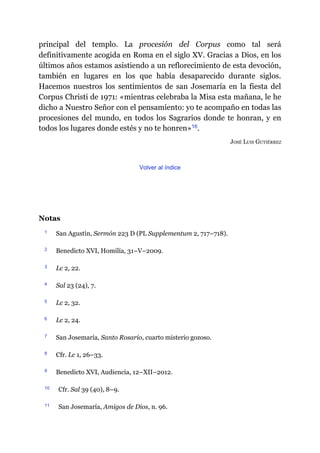 principal del templo. La procesión del Corpus como tal será
definitivamente acogida en Roma en el siglo XV. Gracias a Dios, en los
últimos años estamos asistiendo a un reflorecimiento de esta devoción,
también en lugares en los que había desaparecido durante siglos.
Hacemos nuestros los sentimientos de san Josemaría en la fiesta del
Corpus Christi de 1971: «mientras celebraba la Misa esta mañana, le he
dicho a Nuestro Señor con el pensamiento: yo te acompaño en todas las
procesiones del mundo, en todos los Sagrarios donde te honran, y en
todos los lugares donde estés y no te honren»​16.
JOSÉ LUIS GUTIÉRREZ
Volver al índice
Notas
1 San Agustín, Sermón 223 D (PL Supplementum 2, 717–718).
2 Benedicto XVI, Homilía, 31–V–2009.
3 Lc 2, 22.
4 Sal 23 (24), 7.
5 Lc 2, 32.
6 Lc 2, 24.
7 San Josemaría, Santo Rosario, cuarto misterio gozoso.
8 Cfr. Lc 1, 26–33.
9 Benedicto XVI, Audiencia, 12–XII–2012.
10 Cfr. Sal 39 (40), 8–9.
11 San Josemaría, Amigos de Dios, n. 96.
 