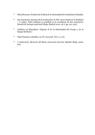 12 Misal Romano, Prefacio de la Misa de la solemnidad de la Santísima Trinidad.
13 San Josemaría, Apuntes de la predicación, 8–XII–1972 (citado en E. Burkhart
– J. López, Vida cotidiana y santidad en la enseñanza de San Josemaría.
Estudio de teología espiritual, Rialp, Madrid 2010, vol. I, pp. 311–312).
14 Antífona ad Magnificat, Vísperas II de la Solemnidad del Cuerpo y de la
Sangre del Señor.
15 Papa Francisco, Homilía, 19–VI–2014 (cfr. Nm 11, 4–6).
16 J. Echevarría, Memoria del Beato Josemaría Escrivá, Madrid: Rialp, 2000,
240.
 