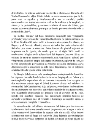 dificultades. La mística cristiana nos invita a abrirnos al Corazón del
Verbo Encarnado: «Que Cristo habite en vuestros corazones por la fe,
para que, arraigados y fundamentados en la caridad, podáis
comprender con todos los santos cuál es la anchura y la longitud, la
altura y la profundidad; y conocer también el amor de Cristo, que
supera todo conocimiento, para que os llenéis por completo de toda la
plenitud de Dios»​2.
La piedad popular del bajo medioevo desarrolló una veneración
profunda y expresiva de la Humanidad Santísima de Cristo sufriente en
la Cruz. Se difundió así el culto a la corona de espinas, los clavos, las
llagas… y al Corazón abierto, síntesis de todos los padecimientos del
Salvador por amor a nosotros. Estas formas de piedad dejaron su
impronta en la Iglesia, de modo que en el siglo XVII nació la
celebración litúrgica de la solemnidad del Sagrado Corazón. El 20 de
octubre de 1672 un sacerdote normando, san Juan Eudes, celebró por
vez primera una misa propia del Sagrado Corazón y, a partir de 1673, se
fueron difundiendo por Europa las visiones de santa Margarita María
Alacoque sobre la expansión de este culto. Finalmente, Pío IX extendió
oficialmente a la Iglesia latina esta fiesta.
La liturgia del día desarrolla los dos pilares teológicos de la devoción:
las riquezas insondables del misterio de amor desplegado en Cristo, y la
contemplación reparadora de su corazón traspasado. Los recogen las
dos oraciones colecta que el Misal Romano ofrece: «al celebrar la
solemnidad del Corazón de tu Hijo unigénito, recordamos los beneficios
de su amor para con nosotros; concédenos recibir de esta fuente divina
una inagotable abundancia de gracia»; «en el Corazón de tu Hijo,
herido por nuestros pecados, has depositado infinitos tesoros de
caridad; te pedimos que, al rendirle el homenaje de nuestro amor, le
ofrezcamos una cumplida reparación».
La consideración del abismo de ternura del Señor por las almas es
también una invitación a conformar el propio corazón al suyo, a unir al
afán reparador el deseo eficaz de acercar más almas a Él: «Nos hemos
asomado un poco al fuego del Amor de Dios; dejemos que su impulso
mueva nuestras vidas, sintamos la ilusión de llevar el fuego divino de
 