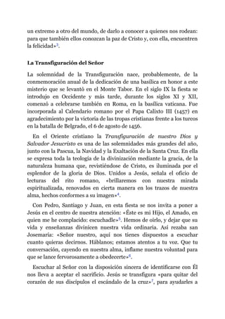 un extremo a otro del mundo, de darlo a conocer a quienes nos rodean:
para que también ellos conozcan la paz de Cristo y, con ella, encuentren
la felicidad»​3.
La Transfiguración del Señor
La solemnidad de la Transfiguración nace, probablemente, de la
conmemoración anual de la dedicación de una basílica en honor a este
misterio que se levantó en el Monte Tabor. En el siglo IX la fiesta se
introdujo en Occidente y más tarde, durante los siglos XI y XII,
comenzó a celebrarse también en Roma, en la basílica vaticana. Fue
incorporada al Calendario romano por el Papa Calixto III (1457) en
agradecimiento por la victoria de las tropas cristianas frente a los turcos
en la batalla de Belgrado, el 6 de agosto de 1456.
En el Oriente cristiano la Transfiguración de nuestro Dios y
Salvador Jesucristo es una de las solemnidades más grandes del año,
junto con la Pascua, la Navidad y la Exaltación de la Santa Cruz. En ella
se expresa toda la teología de la divinización mediante la gracia, de la
naturaleza humana que, revistiéndose de Cristo, es iluminada por el
esplendor de la gloria de Dios. Unidos a Jesús, señala el oficio de
lecturas del rito romano, «brillaremos con nuestra mirada
espiritualizada, renovados en cierta manera en los trazos de nuestra
alma, hechos conformes a su imagen»​4.
Con Pedro, Santiago y Juan, en esta fiesta se nos invita a poner a
Jesús en el centro de nuestra atención: «Éste es mi Hijo, el Amado, en
quien me he complacido: escuchadle»​5. Hemos de oírlo, y dejar que su
vida y enseñanzas divinicen nuestra vida ordinaria. Así rezaba san
Josemaría: «Señor nuestro, aquí nos tienes dispuestos a escuchar
cuanto quieras decirnos. Háblanos; estamos atentos a tu voz. Que tu
conversación, cayendo en nuestra alma, inflame nuestra voluntad para
que se lance fervorosamente a obedecerte»​6.
Escuchar al Señor con la disposición sincera de identificarse con Él
nos lleva a aceptar el sacrificio. Jesús se transfigura «para quitar del
corazón de sus discípulos el escándalo de la cruz»​7, para ayudarles a
 