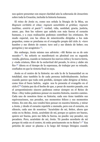 nos quiere presentar con mayor claridad aún la soberanía de Jesucristo
sobre toda la Creación, incluida la historia humana.
El reino de Jesús es, como nos señala la liturgia de la Misa, un
Regnum veritátis et vitae; regnum sanctitátis et grátiae; regnum
iustítiae, amóris et pacis​12: verdad, vida, santidad, gracia, justicia,
amor, paz. Son los valores que anhela con más fuerza el corazón
humano, y a cuya realización podemos contribuir los cristianos. De
modo especial, con las obras de misericordia dirigidas a los más
pequeños, como se proclama en el evangelio propio del ciclo A: «tuve
hambre y me disteis de comer; tuve sed y me disteis de beber; era
peregrino y me acogisteis»​13.
Sin embargo, Jesús mismo nos advierte: «Mi Reino no es de este
mundo»​14. Su señorío se manifestará en plenitud con su segunda
venida, gloriosa, cuando se instauren los nuevos cielos y la nueva tierra,
y «toda criatura, libre de la esclavitud del pecado, lo sirva y alabe sin
fin»​15 Ahora es el tiempo de la esperanza, de trabajar por su reinado,
confiados en que la victoria final es suya.
Jesús es el centro de la historia: no solo la de la humanidad en su
totalidad, sino también la de cada persona individualmente. Incluso
cuando parece que todo está perdido, siempre cabe dirigirse al Señor,
como hizo el buen ladrón, según nos lo presenta el evangelio en el
ciclo C​16 Cuánta paz da el hecho de que, a pesar de nuestro pasado, con
el arrepentimiento sincero podemos entrar siempre en el Reino de
Dios: «Hoy todos podemos pensar en nuestra historia, nuestro camino.
Cada uno de nosotros tiene su historia; cada uno tiene también sus
equivocaciones, sus pecados, sus momentos felices y sus momentos
tristes. En este día, nos vendrá bien pensar en nuestra historia, y mirar
a Jesús, y desde el corazón repetirle a menudo, pero con el corazón, en
silencio, cada uno de nosotros: “Acuérdate de mí, Señor, ahora que
estás en tu Reino. Jesús, acuérdate de mí, porque yo quiero ser bueno,
quiero ser buena, pero me falta la fuerza, no puedo: soy pecador, soy
pecadora. Pero, acuérdate de mí, Jesús. Tú puedes acordarte de mí
porque tú estás en el centro, tú estás precisamente en tu Reino”»​17 Esa
petición de amor se plasma a lo largo del tiempo litúrgico cuando
 