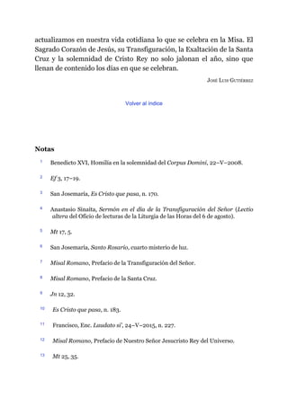 actualizamos en nuestra vida cotidiana lo que se celebra en la Misa. El
Sagrado Corazón de Jesús, su Transfiguración, la Exaltación de la Santa
Cruz y la solemnidad de Cristo Rey no solo jalonan el año, sino que
llenan de contenido los días en que se celebran.
JOSÉ LUIS GUTIÉRREZ
Volver al índice
Notas
1 Benedicto XVI, Homilía en la solemnidad del Corpus Domini, 22–V–2008.
2 Ef 3, 17–19.
3 San Josemaría, Es Cristo que pasa, n. 170.
4 Anastasio Sinaíta, Sermón en el día de la Transfiguración del Señor (Lectio
altera del Oficio de lecturas de la Liturgia de las Horas del 6 de agosto).
5 Mt 17, 5.
6 San Josemaría, Santo Rosario, cuarto misterio de luz.
7 Misal Romano, Prefacio de la Transfiguración del Señor.
8 Misal Romano, Prefacio de la Santa Cruz.
9 Jn 12, 32.
10 Es Cristo que pasa, n. 183.
11 Francisco, Enc. Laudato si’, 24–V–2015, n. 227.
12 Misal Romano, Prefacio de Nuestro Señor Jesucristo Rey del Universo.
13 Mt 25, 35.
 