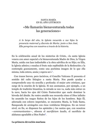 SANTA MARÍA
EN EL AÑO LITÚRGICO
«Me llamarán bienaventurada todas
las generaciones»
A lo largo del año, la Iglesia recuerda a sus hijos la
presencia maternal y discreta de María: junto a San José,
Ella peregrina con nosotros a través de la historia.
En la celebración anual de los misterios de Cristo, «la santa Iglesia
venera con amor especial a la bienaventurada Madre de Dios, la Virgen
María, unida con lazo indisoluble a la obra salvífica de su Hijo; en Ella,
la Iglesia admira y ensalza el fruto más espléndido de la Redención y la
contempla gozosamente, como una purísima imagen de lo que ella
misma, toda entera, ansía y espera ser»​1.
Con trazos breves, pero incisivos, el Concilio Vaticano II presenta el
sentido del culto litúrgico a santa María. Nos puede ayudar a
comprenderlo una vía sencilla y profunda: el mejor arte cristiano, que
surge de la oración de la Iglesia. Si nos asomamos, por ejemplo, a un
templo de tradición bizantina, la mirada se nos va, nada más entrar en
la nave, hacia los ojos del Cristo Pantocrátor que suele dominar la
bóveda del ábside. Su rostro amable nos recuerda cómo el Dios infinito
ha asumido los rasgos finitos de los hijos de los hombres. Bajo Él,
adornada con colores imperiales, se encuentra María, la Toda Santa,
flanqueada de arcángeles con ricas vestiduras litúrgicas. En un tercer
nivel, en fin, se disponen los apóstoles y los santos que, con nosotros
—​communicantes​—​, ofrecen el sacrificium laudis, el sacrificio de
alabanza agradable a Dios Padre​2.
La primera devoción mariana
 