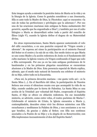 Esta imagen ayuda a entender la posición única de María en la vida y en
la liturgia de la Iglesia. Como le gustaba considerar a san Josemaría,
Ella es ante todo la Madre de Dios, la Theotokos: aquí se encuentra «la
raíz de todas las perfecciones y privilegios que la adornan»​3. Por eso
una de las oraciones marianas más antiguas la llama audazmente Dei
genetrix, aquella que ha engendrado a Dios​4; y también por eso el culto
litúrgico a María se desarrollará sobre todo a partir del concilio de
Éfeso (siglo V), cuando la Iglesia define el dogma de su Maternidad
divina.
En otras representaciones, Santa María aparece sosteniendo el velo
del cáliz eucarístico, o en una posición corporal de “Virgen orante y
oferente”. Se expresa así cómo la participación en el misterio Pascual
del Señor es el centro y la raíz de su vida. Ese modo único en que María
se une como Madre a la acción redentora de Jesús es el fundamento del
culto mariano: la Iglesia venera a la Virgen confesando el lugar que solo
a Ella corresponde. Por eso ya en las más antiguas profesiones de fe
bautismales y en las primeras plegarias eucarísticas se encuentran
alusiones a la Madre de Dios. Esta presencia especial de María explica,
además, que el modo más natural de honrarla sea celebrar el misterio
de su Hijo, sobre todo en la Eucaristía.
«Para mí, la primera devoción mariana ​—​me gusta verlo así​—​ es la
Santa Misa (…). En el Sacrificio del Altar, la participación de Nuestra
Señora nos evoca el silencioso recato con que acompañó la vida de su
Hijo, cuando andaba por la tierra de Palestina. La Santa Misa es una
acción de la Trinidad: por voluntad del Padre, cooperando el Espíritu
Santo, el Hijo se ofrece en oblación redentora. En ese insondable
misterio, se advierte, como entre velos, el rostro purísimo de María»​5.
Celebrando el misterio de Cristo, la Iglesia encuentra a María y,
contemplándola, descubre cómo vivir los divinos misterios: con Ella
escuchamos y meditamos la Palabra de Dios, y nos asociamos a su voz
que bendice, da gracias y alaba al Señor; con Ella nos sentimos
asociados a la Pasión de su Hijo y a la alegría de su Resurrección; con
Ella imploramos incesantemente el don del Espíritu Santo​6.
 
