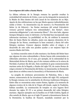 Los orígenes del culto a Santa María
La última reforma de la liturgia romana ha querido resaltar la
centralidad del misterio de Cristo, y por eso ha integrado la memoria de
la Madre de Dios dentro del ciclo anual de los misterios de su Hijo.
Aparte de dos celebraciones en las que María aparece indisolublemente
unida a Cristo ​—​la Anunciación (25 de marzo) y la Presentación del
Señor (2 de febrero)​—​ las fiestas marianas del actual Calendario
romano general incluyen tres solemnidades​7, dos fiestas​8, cinco
memorias obligatorias​9 y seis memorias libres​10. Por otro lado, algunos
tiempos litúrgicos como el Adviento y la Navidad han incorporado más
referencias marianas. La posibilidad, en fin, de celebrar la memoria
libre de Santa María los sábados, junto con algunos elementos de la
Liturgia de las Horas, constituyen la base semanal y diaria del culto
litúrgico mariano. Conocer algunos detalles sobre el origen y el
desarrollo de este culto nos pueden ayudar a ser mejores hijos de
nuestra Madre del Cielo.
La íntima conexión entre el culto mariano y las fiestas del Señor hace
que algunas de estas solemnidades y fiestas hayan sido comentadas en
editoriales anteriores. Es el caso, por ejemplo, de la solemnidad de la
Maternidad divina de María, que el rito romano celebra en la octava de
Navidad, el primer día del año. Esta constituía la gran conmemoración
mariana antes de la llegada, a finales del siglo VII, de cuatro fiestas de
origen oriental: la Presentación del Señor, la Anunciación, la Dormición
(que ahora se celebra como la Asunción) y el Nacimiento de María.
La acogida de cristianos provenientes de Palestina, Siria y Asia
menor, consecuencia de las invasiones árabes del siglo VII, enriqueció
la liturgia romana con la asimilación de diversas tradiciones litúrgicas.
Entre ellas se encuentran estas cuatro fiestas, ligadas a la memoria de
algunos eventos de la vida de la Virgen allí donde, según la Tradición,
habían sucedido. La construcción de templos en esos lugares llevó
durante los siglos IV–VI a un primer desarrollo del culto litúrgico
mariano. Algunos ejemplos son la basílica en el Valle Cedrón, ligada al
dies natalis de María, que en el siglo VI pasará a denominarse fiesta de
la Dormición; la basílica de Nazaret, mandada construir por la
 