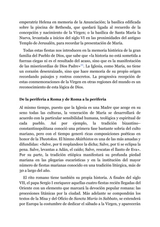 emperatriz Helena en memoria de la Anunciación; la basílica edificada
sobre la piscina de Bethesda, que quedará ligada al recuerdo de la
concepción y nacimiento de la Virgen; o la basílica de Santa María la
Nueva, levantada a inicios del siglo VI en las proximidades del antiguo
Templo de Jerusalén, para recordar la presentación de María.
Todas estas fiestas nos introducen en la memoria histórica de la gran
familia del Pueblo de Dios, que sabe que «la historia no está sometida a
fuerzas ciegas ni es el resultado del acaso, sino que es la manifestación
de las misericordias de Dios Padre»​11. La Iglesia, como María, no tiene
un corazón desenraizado, sino que hace memoria de su propio origen
recordando paisajes y rostros concretos. La progresiva recepción de
estas conmemoraciones de la Virgen en otras regiones del mundo es un
reconocimiento de esta lógica de Dios.
De la periferia a Roma y de Roma a la periferia
Al mismo tiempo, puesto que la Iglesia es una Madre que acoge en su
seno todas las culturas, la veneración de María se desarrollará de
acuerdo con la particular sensibilidad humana, teológica y espiritual de
cada pueblo. Así por ejemplo, la tradición bizantino–
constantinopolitana conoció una primera fase bastante sobria del culto
mariano, pero con el tiempo generó ricas composiciones poéticas en
honor de la Theotokos. El himno Akáthistos es una de las más amadas y
difundidas: «Salve, por ti resplandece la dicha; Salve, por ti se eclipsa la
pena. Salve, levantas a Adán, el caído; Salve, rescatas el llanto de Eva».
Por su parte, la tradición etiópica manifestará su profunda piedad
mariana en las plegarias eucarísticas y en la institución del mayor
número de fiestas marianas conocido en una tradición litúrgica, más de
30 a largo del año.
El rito romano tiene también su propia historia. A finales del siglo
VII, el papa Sergio I enriquece aquellas cuatro fiestas recién llegadas del
Oriente con un elemento que marcará la devoción popular romana: las
procesiones litánicas por la ciudad. Más adelante se compondrán los
textos de la Misa y del Oficio de Sancta Maria in Sabbato, se extenderá
por Europa la costumbre de dedicar el sábado a la Virgen, y aparecerán
 