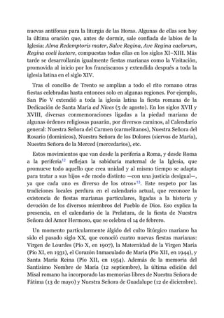 nuevas antífonas para la liturgia de las Horas. Algunas de ellas son hoy
la última oración que, antes de dormir, sale confiada de labios de la
Iglesia: Alma Redemptoris mater, Salve Regina, Ave Regina caelorum,
Regina coeli laetare, compuestas todas ellas en los siglos XI–XIII. Más
tarde se desarrollarán igualmente fiestas marianas como la Visitación,
promovida al inicio por los franciscanos y extendida después a toda la
iglesia latina en el siglo XIV.
Tras el concilio de Trento se amplían a todo el rito romano otras
fiestas celebradas hasta entonces solo en algunas regiones. Por ejemplo,
San Pío V extendió a toda la iglesia latina la fiesta romana de la
Dedicación de Santa María ad Nives (5 de agosto). En los siglos XVII y
XVIII, diversas conmemoraciones ligadas a la piedad mariana de
algunas órdenes religiosas pasarán, por diversos caminos, al Calendario
general: Nuestra Señora del Carmen (carmelitanos), Nuestra Señora del
Rosario (dominicos), Nuestra Señora de los Dolores (siervos de María),
Nuestra Señora de la Merced (mercedarios), etc.
Estos movimientos que van desde la periferia a Roma, y desde Roma
a la periferia​12 reflejan la sabiduría maternal de la Iglesia, que
promueve todo aquello que crea unidad y al mismo tiempo se adapta
para tratar a sus hijos «de modo distinto ​—​con una justicia desigual​—​,
ya que cada uno es diverso de los otros»​13. Este respeto por las
tradiciones locales perdura en el calendario actual, que reconoce la
existencia de fiestas marianas particulares, ligadas a la historia y
devoción de los diversos miembros del Pueblo de Dios. Eso explica la
presencia, en el calendario de la Prelatura, de la fiesta de Nuestra
Señora del Amor Hermoso, que se celebra el 14 de febrero.
Un momento particularmente álgido del culto litúrgico mariano ha
sido el pasado siglo XX, que conoció cuatro nuevas fiestas marianas:
Virgen de Lourdes (Pío X, en 1907), la Maternidad de la Virgen María
(Pío XI, en 1931), el Corazón Inmaculado de María (Pío XII, en 1944), y
Santa María Reina (Pío XII, en 1954). Además de la memoria del
Santísimo Nombre de María (12 septiembre), la última edición del
Misal romano ha incorporado las memorias libres de Nuestra Señora de
Fátima (13 de mayo) y Nuestra Señora de Guadalupe (12 de diciembre).
 