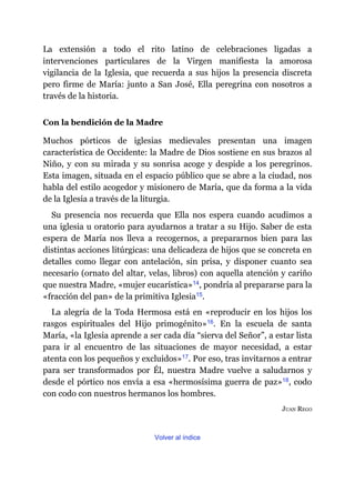 La extensión a todo el rito latino de celebraciones ligadas a
intervenciones particulares de la Virgen manifiesta la amorosa
vigilancia de la Iglesia, que recuerda a sus hijos la presencia discreta
pero firme de María: junto a San José, Ella peregrina con nosotros a
través de la historia.
Con la bendición de la Madre
Muchos pórticos de iglesias medievales presentan una imagen
característica de Occidente: la Madre de Dios sostiene en sus brazos al
Niño, y con su mirada y su sonrisa acoge y despide a los peregrinos.
Esta imagen, situada en el espacio público que se abre a la ciudad, nos
habla del estilo acogedor y misionero de María, que da forma a la vida
de la Iglesia a través de la liturgia.
Su presencia nos recuerda que Ella nos espera cuando acudimos a
una iglesia u oratorio para ayudarnos a tratar a su Hijo. Saber de esta
espera de María nos lleva a recogernos, a prepararnos bien para las
distintas acciones litúrgicas: una delicadeza de hijos que se concreta en
detalles como llegar con antelación, sin prisa, y disponer cuanto sea
necesario (ornato del altar, velas, libros) con aquella atención y cariño
que nuestra Madre, «mujer eucarística»​14, pondría al prepararse para la
«fracción del pan» de la primitiva Iglesia​15.
La alegría de la Toda Hermosa está en «reproducir en los hijos los
rasgos espirituales del Hijo primogénito»​16. En la escuela de santa
María, «la Iglesia aprende a ser cada día “sierva del Señor”, a estar lista
para ir al encuentro de las situaciones de mayor necesidad, a estar
atenta con los pequeños y excluidos»​17. Por eso, tras invitarnos a entrar
para ser transformados por Él, nuestra Madre vuelve a saludarnos y
desde el pórtico nos envía a esa «hermosísima guerra de paz»​18, codo
con codo con nuestros hermanos los hombres.
JUAN REGO
Volver al índice
 