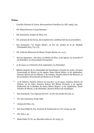 Notas
1 Concilio Vaticano II, Const. Sacrosanctum Concilium (4–XII–1963), 103.
2 Cfr. Misal Romano, Canon Romano.
3 San Josemaría, Amigos de Dios, 275.
4 Cfr. Liturgia de las horas, Ad completorium, Antífona Sub tuum praesidium..
5 San Josemaría, “La Virgen María”, en Por las sendas de la fe, Madrid,
Cristiandad 2013, 170–171.
6 Cfr. Collectio Missarum de Beata Vergine Maria, nn. 13.17.
7
Son las siguientes: 1 de enero, La Madre de Dios; 15 de agosto, La Asunción; 8
de diciembre: La Inmaculada Concepción..
8 31 de mayo, La Visitación; 8 de septiembre, La Natividad..
9 Sábado después de la solemnidad del Sacratísimo Corazón de Jesús, Corazón
Inmaculado de María; 22 de agosto, Santa María Reina; 15 de septiembre,
Nuestra Señora de los Dolores; 7 de octubre, Nuestra Señora del Rosario; 21
de noviembre, Presentación de María en el Templo.
10 11 de febrero, Nuestra Señora de Lourdes; 13 de mayo, Nuestra Señora de
Fátima; 16 de Julio, Nuestra Señora del Monte Carmelo; 5 de Agosto,
Dedicación de la Basílica de Santa María Mayor; 12 de septiembre, Santo
Nombre de María; 12 de diciembre, Nuestra Señora de Guadalupe.
11 San Josemaría, “Las riquezas de la fe”, en Por las sendas de la fe, 31.
12 Cfr. San Josemaría, Forja, 638.
13 Amigos de Dios, 173.
14 San Juan Pablo II, Enc. Ecclesia de Eucharistia (17–IV–2013), 53–58.
15 Cfr. Hch 2, 42.
16 Beato Pablo VI, Ex. ap. Marialis cultus (2–II–1974), 57.
 