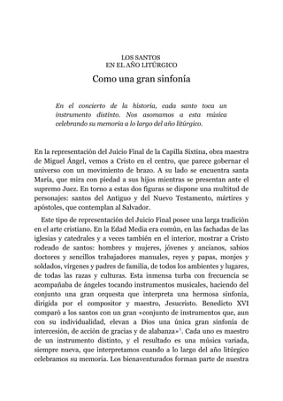 LOS SANTOS
EN EL AÑO LITÚRGICO
Como una gran sinfonía
En el concierto de la historia, cada santo toca un
instrumento distinto. Nos asomamos a esta música
celebrando su memoria a lo largo del año litúrgico.
En la representación del Juicio Final de la Capilla Sixtina, obra maestra
de Miguel Ángel, vemos a Cristo en el centro, que parece gobernar el
universo con un movimiento de brazo. A su lado se encuentra santa
María, que mira con piedad a sus hijos mientras se presentan ante el
supremo Juez. En torno a estas dos figuras se dispone una multitud de
personajes: santos del Antiguo y del Nuevo Testamento, mártires y
apóstoles, que contemplan al Salvador.
Este tipo de representación del Juicio Final posee una larga tradición
en el arte cristiano. En la Edad Media era común, en las fachadas de las
iglesias y catedrales y a veces también en el interior, mostrar a Cristo
rodeado de santos: hombres y mujeres, jóvenes y ancianos, sabios
doctores y sencillos trabajadores manuales, reyes y papas, monjes y
soldados, vírgenes y padres de familia, de todos los ambientes y lugares,
de todas las razas y culturas. Esta inmensa turba con frecuencia se
acompañaba de ángeles tocando instrumentos musicales, haciendo del
conjunto una gran orquesta que interpreta una hermosa sinfonía,
dirigida por el compositor y maestro, Jesucristo. Benedicto XVI
comparó a los santos con un gran «conjunto de instrumentos que, aun
con su individualidad, elevan a Dios una única gran sinfonía de
intercesión, de acción de gracias y de alabanza»​1. Cada uno es maestro
de un instrumento distinto, y el resultado es una música variada,
siempre nueva, que interpretamos cuando a lo largo del año litúrgico
celebramos su memoria. Los bienaventurados forman parte de nuestra
 