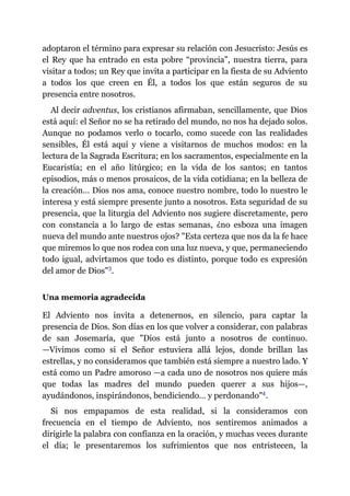 adoptaron el término para expresar su relación con Jesucristo: Jesús es
el Rey que ha entrado en esta pobre “provincia”, nuestra tierra, para
visitar a todos; un Rey que invita a participar en la fiesta de su Adviento
a todos los que creen en Él, a todos los que están seguros de su
presencia entre nosotros.
Al decir adventus, los cristianos afirmaban, sencillamente, que Dios
está aquí: el Señor no se ha retirado del mundo, no nos ha dejado solos.
Aunque no podamos verlo o tocarlo, como sucede con las realidades
sensibles, Él está aquí y viene a visitarnos de muchos modos: en la
lectura de la Sagrada Escritura; en los sacramentos, especialmente en la
Eucaristía; en el año litúrgico; en la vida de los santos; en tantos
episodios, más o menos prosaicos, de la vida cotidiana; en la belleza de
la creación… Dios nos ama, conoce nuestro nombre, todo lo nuestro le
interesa y está siempre presente junto a nosotros. Esta seguridad de su
presencia, que la liturgia del Adviento nos sugiere discretamente, pero
con constancia a lo largo de estas semanas, ¿no esboza una imagen
nueva del mundo ante nuestros ojos? "Esta certeza que nos da la fe hace
que miremos lo que nos rodea con una luz nueva, y que, permaneciendo
todo igual, advirtamos que todo es distinto, porque todo es expresión
del amor de Dios"​3.
Una memoria agradecida
El Adviento nos invita a detenernos, en silencio, para captar la
presencia de Dios. Son días en los que volver a considerar, con palabras
de san Josemaría, que "Dios está junto a nosotros de continuo.
—​Vivimos como si el Señor estuviera allá lejos, donde brillan las
estrellas, y no consideramos que también está siempre a nuestro lado. Y
está como un Padre amoroso ​—​a cada uno de nosotros nos quiere más
que todas las madres del mundo pueden querer a sus hijos​—​,
ayudándonos, inspirándonos, bendiciendo… y perdonando"​4.
Si nos empapamos de esta realidad, si la consideramos con
frecuencia en el tiempo de Adviento, nos sentiremos animados a
dirigirle la palabra con confianza en la oración, y muchas veces durante
el día; le presentaremos los sufrimientos que nos entristecen, la
 
