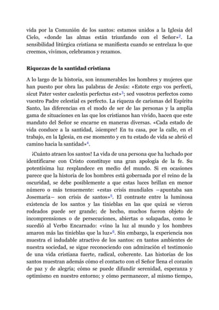vida por la Comunión de los santos: estamos unidos a la Iglesia del
Cielo, «donde las almas están triunfando con el Señor»​2. La
sensibilidad litúrgica cristiana se manifiesta cuando se entrelaza lo que
creemos, vivimos, celebramos y rezamos.
Riquezas de la santidad cristiana
A lo largo de la historia, son innumerables los hombres y mujeres que
han puesto por obra las palabras de Jesús: «Estote ergo vos perfecti,
sicut Pater vester caelestis perfectus est»​3; sed vosotros perfectos como
vuestro Padre celestial es perfecto. La riqueza de carismas del Espíritu
Santo, las diferencias en el modo de ser de las personas y la amplia
gama de situaciones en las que los cristianos han vivido, hacen que este
mandato del Señor se encarne en maneras diversas. «Cada estado de
vida conduce a la santidad, ¡siempre! En tu casa, por la calle, en el
trabajo, en la Iglesia, en ese momento y en tu estado de vida se abrió el
camino hacia la santidad»​4.
¡Cuánto atraen los santos! La vida de una persona que ha luchado por
identificarse con Cristo constituye una gran apología de la fe. Su
potentísima luz resplandece en medio del mundo. Si en ocasiones
parece que la historia de los hombres está gobernada por el reino de la
oscuridad, se debe posiblemente a que estas luces brillan en menor
número o más tenuemente: «estas crisis mundiales ―apuntaba san
Josemaría― son crisis de santos»​5. El contraste entre la luminosa
existencia de los santos y las tinieblas en las que quizá se vieron
rodeados puede ser grande; de hecho, muchos fueron objeto de
incomprensiones o de persecuciones, abiertas o solapadas, como le
sucedió al Verbo Encarnado: «vino la luz al mundo y los hombres
amaron más las tinieblas que la luz»​6. Sin embargo, la experiencia nos
muestra el indudable atractivo de los santos: en tantos ambientes de
nuestra sociedad, se sigue reconociendo con admiración el testimonio
de una vida cristiana fuerte, radical, coherente. Las historias de los
santos muestran además cómo el contacto con el Señor llena el corazón
de paz y de alegría; cómo se puede difundir serenidad, esperanza y
optimismo en nuestro entorno; y cómo permanecer, al mismo tiempo,
 