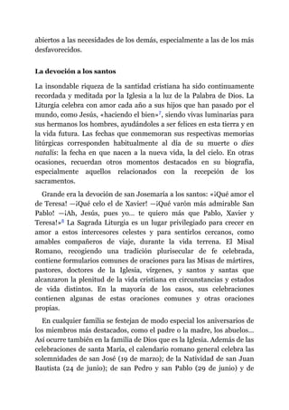 abiertos a las necesidades de los demás, especialmente a las de los más
desfavorecidos.
La devoción a los santos
La insondable riqueza de la santidad cristiana ha sido continuamente
recordada y meditada por la Iglesia a la luz de la Palabra de Dios. La
Liturgia celebra con amor cada año a sus hijos que han pasado por el
mundo, como Jesús, «haciendo el bien»​7, siendo vivas luminarias para
sus hermanos los hombres, ayudándoles a ser felices en esta tierra y en
la vida futura. Las fechas que conmemoran sus respectivas memorias
litúrgicas corresponden habitualmente al día de su muerte o dies
natalis: la fecha en que nacen a la nueva vida, la del cielo. En otras
ocasiones, recuerdan otros momentos destacados en su biografía,
especialmente aquellos relacionados con la recepción de los
sacramentos.
Grande era la devoción de san Josemaría a los santos: «¡Qué amor el
de Teresa! ​—​¡Qué celo el de Xavier! ​—​¡Qué varón más admirable San
Pablo! ​—​¡Ah, Jesús, pues yo… te quiero más que Pablo, Xavier y
Teresa!»​8 La Sagrada Liturgia es un lugar privilegiado para crecer en
amor a estos intercesores celestes y para sentirlos cercanos, como
amables compañeros de viaje, durante la vida terrena. El Misal
Romano, recogiendo una tradición plurisecular de fe celebrada,
contiene formularios comunes de oraciones para las Misas de mártires,
pastores, doctores de la Iglesia, vírgenes, y santos y santas que
alcanzaron la plenitud de la vida cristiana en circunstancias y estados
de vida distintos. En la mayoría de los casos, sus celebraciones
contienen algunas de estas oraciones comunes y otras oraciones
propias.
En cualquier familia se festejan de modo especial los aniversarios de
los miembros más destacados, como el padre o la madre, los abuelos…
Así ocurre también en la familia de Dios que es la Iglesia. Además de las
celebraciones de santa María, el calendario romano general celebra las
solemnidades de san José (19 de marzo); de la Natividad de san Juan
Bautista (24 de junio); de san Pedro y san Pablo (29 de junio) y de
 