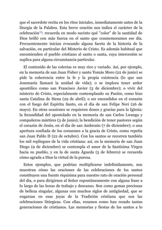 que el sacerdote recita en los ritos iniciales, inmediatamente antes de la
liturgia de la Palabra. Esta breve oración nos indica el carácter de la
celebración​12: recuerda en modo sucinto qué "color" de la santidad de
Dios brilló con más fuerza en el santo que conmemoramos ese día.
Frecuentemente inician evocando alguna faceta de la historia de la
salvación, en particular del Misterio de Cristo. Es además habitual que
encomienden el pueblo cristiano al santo o santa, cuya intercesión se
suplica para alguna circunstancia particular.
El contenido de las colectas es muy rico y variado. Así, por ejemplo,
en la memoria de san Juan Fisher y santo Tomás Moro (22 de junio) se
pide la coherencia entre la fe y la propia existencia (lo que san
Josemaría llamará la unidad de vida); o se implora tener ardor
apostólico como san Francisco Javier (3 de diciembre); o vivir del
misterio de Cristo, especialmente contemplando su Pasión, como hizo
santa Catalina de Siena (29 de abril); o ser encendidos en el corazón
con el fuego del Espíritu Santo, en el día de san Felipe Neri (26 de
mayo). En otras ocasiones se requieren dones y gracias para la Iglesia:
la fecundidad del apostolado en la memoria de san Carlos Lwanga y
compañeros mártires (3 de junio); la bendición de tener pastores según
el corazón de Jesús, en el día de san Ambrosio (7 de diciembre); o una
apertura confiada de los corazones a la gracia de Cristo, como repetía
san Juan Pablo II (22 de octubre). Con los santos se recorren también
los mil repliegues de la vida cristiana: así, en la memoria de san Juan
Diego (9 de diciembre) se contempla el amor de la Santísima Virgen
hacia su pueblo, y en la de santa Águeda (5 de febrero) se recuerda
cómo agrada a Dios la virtud de la pureza.
Estos ejemplos, que podrían multiplicarse indefinidamente, nos
muestran cómo las oraciones de las celebraciones de los santos
constituyen una fuente riquísima para nuestro rato de oración personal
del día, o para dirigirnos al Señor espontáneamente con alguna frase a
lo largo de las horas de trabajo y descanso. Son como gemas preciosas
de belleza singular, algunas con muchos siglos de antigüedad, que se
engarzan en esas joyas de la Tradición cristiana que son las
celebraciones litúrgicas. Con ellas, rezamos como han rezado tantas
generaciones de cristianos. Las memorias y fiestas de los santos a lo
 