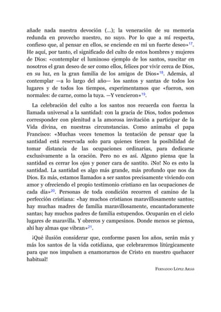 añade nada nuestra devoción (…); la veneración de su memoria
redunda en provecho nuestro, no suyo. Por lo que a mí respecta,
confieso que, al pensar en ellos, se enciende en mí un fuerte deseo»​17.
He aquí, por tanto, el significado del culto de estos hombres y mujeres
de Dios: «contemplar el luminoso ejemplo de los santos, suscitar en
nosotros el gran deseo de ser como ellos, felices por vivir cerca de Dios,
en su luz, en la gran familia de los amigos de Dios»​18. Además, al
contemplar ​—​a lo largo del año​—​ los santos y santas de todos los
lugares y de todos los tiempos, experimentamos que «fueron, son
normales: de carne, como la tuya. ​—​Y vencieron»​19.
La celebración del culto a los santos nos recuerda con fuerza la
llamada universal a la santidad: con la gracia de Dios, todos podemos
corresponder con plenitud a la amorosa invitación a participar de la
Vida divina, en nuestras circunstancias. Como animaba el papa
Francisco: «Muchas veces tenemos la tentación de pensar que la
santidad está reservada solo para quienes tienen la posibilidad de
tomar distancia de las ocupaciones ordinarias, para dedicarse
exclusivamente a la oración. Pero no es así. Alguno piensa que la
santidad es cerrar los ojos y poner cara de santito. ¡No! No es esto la
santidad. La santidad es algo más grande, más profundo que nos da
Dios. Es más, estamos llamados a ser santos precisamente viviendo con
amor y ofreciendo el propio testimonio cristiano en las ocupaciones de
cada día»​20. Personas de toda condición recorren el camino de la
perfección cristiana: «hay muchos cristianos maravillosamente santos;
hay muchas madres de familia maravillosamente, encantadoramente
santas; hay muchos padres de familia estupendos. Ocuparán en el cielo
lugares de maravilla. Y obreros y campesinos. Donde menos se piensa,
ahí hay almas que vibran»​21.
¡Qué ilusión considerar que, conforme pasen los años, serán más y
más los santos de la vida cotidiana, que celebraremos litúrgicamente
para que nos impulsen a enamorarnos de Cristo en nuestro quehacer
habitual!
FERNANDO LÓPEZ ARIAS
 