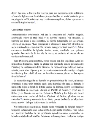 decir. Por eso, la liturgia los reserva para sus momentos más sublimes.
«Canta la Iglesia ​—​se ha dicho​—​ porque hablar no sería bastante para
su plegaria. ​—​Tú, cristiano ​—​y cristiano escogido​—​, debes aprender a
cantar litúrgicamente»​7.
Un cántico nuevo
Humanamente irresoluble. Así era la situación del Pueblo elegido,
acorralado entre el Mar Rojo y el ejército egipcio. Por delante, la
barrera del mar; a sus espaldas, la fuerza beligerante de las armas.
«Decía el enemigo: “Los perseguiré y alcanzaré, repartiré el botín, se
saciará mi codicia, empuñaré la espada, los agarrará mi mano”»​8. Así se
encuentra también la Iglesia, tantas veces, asediada por quienes
querrían borrarla de la faz de la tierra, o vaciarla al menos de su
carácter sobrenatural.
Pero Dios está con nosotros, como estaba con los israelitas. Ante los
imposibles humanos, brilla su gloria por contraste con la potencia del
Faraón y de los faraones de la historia: de modos inesperados, el mar se
aparta y nos abre el paso, y se cierra de nuevo ante el enemigo. «Sopló
tu aliento y los cubrió el mar, se hundieron como plomo en las aguas
formidables»​9.
La narración sagrada no desvela los pensamientos de Israel, mientras
cruzaban el mar por camino seco, con murallas de agua a derecha e
izquierda. Solo al final, la Biblia vuelve su mirada sobre los israelitas
para mostrar su reacción. «Temió el Pueblo al Señor, y creyó en el
Señor y en Moisés su siervo. Entonces Moisés y los hijos de Israel
entonaron este canto al Señor: Cantaré al Señor, gloriosa es su
victoria»​10: temor y renovada fe en Dios, que se desborda en el primer
canto nuevo​11 del que la Escritura da noticia.
No conocemos esa música. Nadie pudo recogerla de ningún modo y
tampoco la tradición oral la ha hecho llegar hasta nosotros. Pero debió
ser sincera: brotaba de un profundo agradecimiento, expresaba un
hondo sentido de adoración. Debió ser sobrecogedora: cualquier testigo
 