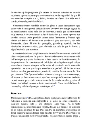 impaciencia y las preguntas que brotan de nuestro corazón. Es este un
momento oportuno para que crezca en nosotros la seguridad de que Él
nos escucha siempre. «A ti, Señor, levanto mi alma: Dios mío, en ti
confío; no quede yo defraudado»​5.
Comprenderemos también cómo los giros a veces inesperados que
toma cada día son gestos personalísimos que Dios nos dirige, signos de
su mirada atenta sobre cada uno de nosotros. Sucede que solemos estar
muy atentos a los problemas, a las dificultades, y a veces apenas nos
quedan fuerzas para percibir tantas cosas hermosas y buenas que
vienen del Señor. El Adviento es un tiempo para considerar, con más
frecuencia, cómo Él nos ha protegido, guiado y ayudado en las
vicisitudes de nuestra vida; para alabarlo por todo lo que ha hecho y
sigue haciendo por nosotros.
Ese estar despiertos y vigilantes ante los detalles de nuestro Padre del
cielo, cuaja en acciones de gracias. Se crea así en nosotros una memoria
del bien que nos ayuda incluso en la hora oscura de las dificultades, de
los problemas, de la enfermedad, del dolor. «La alegría evangelizadora
—​escribe el Papa​—​ siempre brilla sobre el trasfondo de la memoria
agradecida: es una gracia que necesitamos pedir»​6. El Adviento nos
invita a escribir, por decirlo así, un diario interior de este amor de Dios
por nosotros. "Me figuro ​—​decía san Josemaría​—​ que vosotros como yo,
al pensar en las circunstancias que han acompañado vuestra decisión
de esforzaros para vivir enteramente la fe, daréis muchas gracias al
Señor, tendréis el convencimiento sincero ​—​sin falsas humildades​—​ de
que no hay mérito alguno por vuestra parte" ​7.
Dios viene
Dominus veniet!​8 ¡Dios viene! Esta breve exclamación abre el tiempo de
Adviento y resuena especialmente a lo largo de estas semanas, y
después, durante todo el año litúrgico. ¡Dios viene! No se trata
simplemente de que Dios haya venido, de algo del pasado; ni tampoco
es un simple anuncio de que Dios vendrá, en un futuro que podría no
tener excesiva trascendencia para nuestro hoy y ahora. Dios viene: se
trata de una acción siempre en marcha; está ocurriendo, ocurre ahora y
 
