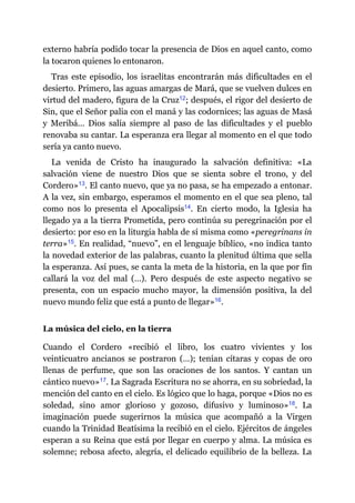 externo habría podido tocar la presencia de Dios en aquel canto, como
la tocaron quienes lo entonaron.
Tras este episodio, los israelitas encontrarán más dificultades en el
desierto. Primero, las aguas amargas de Mará, que se vuelven dulces en
virtud del madero, figura de la Cruz​12; después, el rigor del desierto de
Sin, que el Señor palia con el maná y las codornices; las aguas de Masá
y Meribá… Dios salía siempre al paso de las dificultades y el pueblo
renovaba su cantar. La esperanza era llegar al momento en el que todo
sería ya canto nuevo.
La venida de Cristo ha inaugurado la salvación definitiva: «La
salvación viene de nuestro Dios que se sienta sobre el trono, y del
Cordero»​13. El canto nuevo, que ya no pasa, se ha empezado a entonar.
A la vez, sin embargo, esperamos el momento en el que sea pleno, tal
como nos lo presenta el Apocalipsis​14. En cierto modo, la Iglesia ha
llegado ya a la tierra Prometida, pero continúa su peregrinación por el
desierto: por eso en la liturgia habla de sí misma como «peregrinans in
terra»​15. En realidad, “nuevo”, en el lenguaje bíblico, «no indica tanto
la novedad exterior de las palabras, cuanto la plenitud última que sella
la esperanza. Así pues, se canta la meta de la historia, en la que por fin
callará la voz del mal (…). Pero después de este aspecto negativo se
presenta, con un espacio mucho mayor, la dimensión positiva, la del
nuevo mundo feliz que está a punto de llegar»​16.
La música del cielo, en la tierra
Cuando el Cordero «recibió el libro, los cuatro vivientes y los
veinticuatro ancianos se postraron (…); tenían cítaras y copas de oro
llenas de perfume, que son las oraciones de los santos. Y cantan un
cántico nuevo»​17. La Sagrada Escritura no se ahorra, en su sobriedad, la
mención del canto en el cielo. Es lógico que lo haga, porque «Dios no es
soledad, sino amor glorioso y gozoso, difusivo y luminoso»​18. La
imaginación puede sugerirnos la música que acompañó a la Virgen
cuando la Trinidad Beatísima la recibió en el cielo. Ejércitos de ángeles
esperan a su Reina que está por llegar en cuerpo y alma. La música es
solemne; rebosa afecto, alegría, el delicado equilibrio de la belleza. La
 