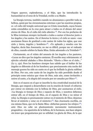 Virgen aparece, esplendorosa, y el Hijo, que ha introducido la
humanidad en el seno de la Trinidad, recibe a su Madre.
La liturgia terrena, también cuando no alcanzamos a percibir toda su
belleza, quizá por las circunstancias externas o por las nuestras propias,
es «el culto del templo universal que es Cristo resucitado, cuyos brazos
están extendidos en la cruz para atraer a todos en el abrazo del amor
eterno de Dios. Es el culto del cielo abierto»​19. Por eso los prefacios de
la Misa terminan siempre invitando a todos a cantar el Sanctus junto a
los ángeles y los santos. En el Sanctus la tierra y el cielo se unen: «nos
asociamos llenos de gratitud a este cantar de todos los siglos, que une
cielo y tierra, ángeles y hombres»​20. «Yo aplaudo y ensalzo con los
Ángeles, decía San Josemaría; no me es difícil, porque me sé rodeado
de ellos, cuando celebro la Santa Misa. Están adorando a la Trinidad»​21.
Ciertamente, en el relato del anuncio de los ángeles a los pastores,
«Lucas no dice que los ángeles cantaran. Él escribe muy sobriamente: el
ejército celestial alababa a Dios diciendo: “Gloria a Dios en el cielo…”
(Lc 2, 13s). Pero los hombres siempre han sabido que el hablar de los
ángeles es diferente al de los hombres; que precisamente esta noche del
mensaje gozoso ha sido un canto en el que ha brillado la gloria sublime
de Dios. Por eso, este canto de los ángeles ha sido percibido desde el
principio como música que viene de Dios, más aún, como invitación a
unirse al canto, a la alegría del corazón por ser amados por Dios»​22.
Este es el marco en el que se inscribe la rica creatividad musical de la
liturgia, que empezó a desarrollarse con la oración de Israel: el esfuerzo
por entrar en sintonía con la belleza de Dios, por asomarnos al cielo.
«La liturgia es tiempo de Dios y espacio de Dios, y nosotros debemos
entrar allí, en el tiempo de Dios, en el espacio de Dios y no mirar el
reloj. La liturgia es precisamente entrar en el misterio de Dios; dejarnos
llevar al misterio y estar en el misterio»​23. San Josemaría escribía, en
esa misma línea, que en la Santa Misa «deberían pararse los relojes»​24:
ante Dios no cabe un planteamiento meramente instrumental,
pragmático. «La aparición de la belleza, de lo hermoso, nos hace alegres
sin tener que preguntarnos por su utilidad. La gloria de Dios, de la que
 