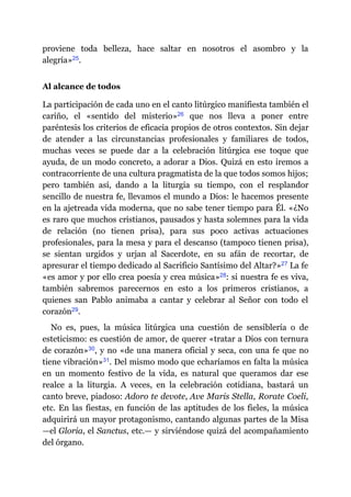 proviene toda belleza, hace saltar en nosotros el asombro y la
alegría»​25.
Al alcance de todos
La participación de cada uno en el canto litúrgico manifiesta también el
cariño, el «sentido del misterio»​26 que nos lleva a poner entre
paréntesis los criterios de eficacia propios de otros contextos. Sin dejar
de atender a las circunstancias profesionales y familiares de todos,
muchas veces se puede dar a la celebración litúrgica ese toque que
ayuda, de un modo concreto, a adorar a Dios. Quizá en esto iremos a
contracorriente de una cultura pragmatista de la que todos somos hijos;
pero también así, dando a la liturgia su tiempo, con el resplandor
sencillo de nuestra fe, llevamos el mundo a Dios: le hacemos presente
en la ajetreada vida moderna, que no sabe tener tiempo para Él. «¿No
es raro que muchos cristianos, pausados y hasta solemnes para la vida
de relación (no tienen prisa), para sus poco activas actuaciones
profesionales, para la mesa y para el descanso (tampoco tienen prisa),
se sientan urgidos y urjan al Sacerdote, en su afán de recortar, de
apresurar el tiempo dedicado al Sacrificio Santísimo del Altar?»​27 La fe
«es amor y por ello crea poesía y crea música»​28: si nuestra fe es viva,
también sabremos parecernos en esto a los primeros cristianos, a
quienes san Pablo animaba a cantar y celebrar al Señor con todo el
corazón​29.
No es, pues, la música litúrgica una cuestión de sensiblería o de
esteticismo: es cuestión de amor, de querer «tratar a Dios con ternura
de corazón»​30, y no «de una manera oficial y seca, con una fe que no
tiene vibración»​31. Del mismo modo que echaríamos en falta la música
en un momento festivo de la vida, es natural que queramos dar ese
realce a la liturgia. A veces, en la celebración cotidiana, bastará un
canto breve, piadoso: Adoro te devote, Ave Maris Stella, Rorate Coeli,
etc. En las fiestas, en función de las aptitudes de los fieles, la música
adquirirá un mayor protagonismo, cantando algunas partes de la Misa
—​el Gloria, el Sanctus, etc.​—​ y sirviéndose quizá del acompañamiento
del órgano.
 