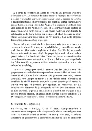 A lo largo de los siglos, la Iglesia ha formado una preciosa tradición
de música sacra. La novedad del culto cristiano empujó a buscar formas
poéticas y musicales nuevas que expresaran cómo la oración se elevaba
a niveles inusitados: «Corresponde a los hombres cantar Salmos, pero
cantar himnos corresponde a los Ángeles y a aquellos que llevan una
vida como la de los Ángeles»​32. Así, en la liturgia romana destaca el
gregoriano como canto propio​33, con el que podemos orar durante la
celebración de la Santa Misa: por ejemplo, el Misal Romano de altar
ofrece las notas para poder cantar el Per ipsum al final de la Plegaria
Eucarística, así como otras oraciones.
Dentro del gran repertorio de música sacra cristiana, se encuentran
cantos a la altura de todas las sensibilidades y capacidades: desde
melodías sencillas hasta complejas polifonías. También hay cantos de
factura más reciente que, desde la propia identidad cultural, saben
poner música al misterio de Dios. Tanto las piezas más tradicionales
como las modernas se encuentran en libros publicados para la ayuda de
los fieles; también se pueden realizar recopilaciones de los cantos más
adecuados a cada lugar.
Es este un campo prometedor también para las personas con más
preparación musical: el esfuerzo por volcar su creatividad en hacer más
luminoso el culto les hará también más generosos con Dios, porque
dedicando ese tiempo al Señor y a los demás están ofreciendo el
sacrificio de Abel​34. En todo caso, vale la pena poner aquí al menos la
ilusión con que se prepara, por ejemplo, la celebración de un
cumpleaños: aprendiendo y ensayando cantos que pertenecen a la
cultura cristiana, expresan una auténtica sensibilidad litúrgica y dan
cauce a nuestra oración. En efecto, en la liturgia estamos con Dios, y a
Dios le gusta que cantemos, porque a veces con hablar no basta.
El lenguaje de la adoración
La música, en la liturgia, no es un mero acompañamiento u
ornamentación; tampoco es la interpretación de un tema religioso que
llama la atención sobre sí misma: en uno y otro caso, la música
discurriría en paralelo con la celebración, cuando se trata en cambio de
 