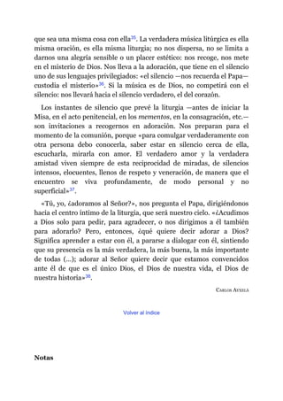 que sea una misma cosa con ella​35. La verdadera música litúrgica es ella
misma oración, es ella misma liturgia; no nos dispersa, no se limita a
darnos una alegría sensible o un placer estético: nos recoge, nos mete
en el misterio de Dios. Nos lleva a la adoración, que tiene en el silencio
uno de sus lenguajes privilegiados: «el silencio ​—​nos recuerda el Papa​—​
custodia el misterio»​36. Si la música es de Dios, no competirá con el
silencio: nos llevará hacia el silencio verdadero, el del corazón.
Los instantes de silencio que prevé la liturgia ​—​antes de iniciar la
Misa, en el acto penitencial, en los mementos, en la consagración, etc.​—​
son invitaciones a recogernos en adoración. Nos preparan para el
momento de la comunión, porque «para comulgar verdaderamente con
otra persona debo conocerla, saber estar en silencio cerca de ella,
escucharla, mirarla con amor. El verdadero amor y la verdadera
amistad viven siempre de esta reciprocidad de miradas, de silencios
intensos, elocuentes, llenos de respeto y veneración, de manera que el
encuentro se viva profundamente, de modo personal y no
superficial»​37.
«Tú, yo, ¿adoramos al Señor?», nos pregunta el Papa, dirigiéndonos
hacia el centro íntimo de la liturgia, que será nuestro cielo. «¿Acudimos
a Dios solo para pedir, para agradecer, o nos dirigimos a él también
para adorarlo? Pero, entonces, ¿qué quiere decir adorar a Dios?
Significa aprender a estar con él, a pararse a dialogar con él, sintiendo
que su presencia es la más verdadera, la más buena, la más importante
de todas (…); adorar al Señor quiere decir que estamos convencidos
ante él de que es el único Dios, el Dios de nuestra vida, el Dios de
nuestra historia»​38.
CARLOS AYXELÀ
Volver al índice
Notas
 