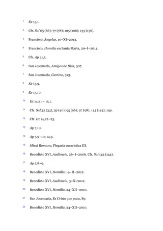 1 Ex 15,1.
2 Cfr. Sal 65 (66); 77 (78); 105 (106); 135 (136).
3 Francisco, Ángelus, 10–XI–2013.
4 Francisco, Homilía en Santa Marta, 20–I–2014.
5 Cfr. Ap 21,5.
6 San Josemaría, Amigos de Dios, 307.
7 San Josemaría, Camino, 523.
8 Ex 15,9.
9 Ex 15,10.
10 Ex 14,31 – 15,1.
11 Cfr. Sal 32 (33); 39 (40); 95 (96); 97 (98); 143 (144); 149.
12 Cfr. Ex 14,22–25.
13 Ap 7,10.
14 Ap 5,9–10; 14,3.
15 Misal Romano, Plegaria eucarística III.
16 Benedicto XVI, Audiencia, 26–I–2006. Cfr. Sal 143 (144).
17 Ap 5,8–9.
18 Benedicto XVI, Homilía, 19–II–2012.
19 Benedicto XVI, Audiencia, 3–X–2012.
20 Benedicto XVI, Homilía, 24–XII–2010.
21 San Josemaría, Es Cristo que pasa, 89.
22 Benedicto XVI, Homilía, 24–XII–2010.
 
