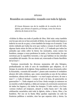 EPÍLOGO
Reunidos en comunión: rezando con toda la Iglesia
El Canon Romano nos da la medida de la oración de la
Iglesia, que abraza el espacio y el tiempo, como los brazos
abiertos de Jesús en la Cruz.
«Celebro la Misa con todo el pueblo de Dios. Diré más: estoy también
con los que aún no se han acercado al Señor, los que están más lejanos y
todavía no son de su grey; a ésos también los tengo en el corazón. Y me
siento rodeado por todas las aves que vuelan y cruzan el azul del cielo,
algunas hasta mirar de hito en hito al sol (…). Y rodeado por todos los
animales que están sobre la tierra: los racionales, como somos los
hombres, aunque a veces perdemos la razón, y los irracionales, los que
corretean por la superficie terrestre, o los que habitan en las entrañas
escondidas del mundo. ¡Yo me siento así, renovando el Santo Sacrificio
de la Cruz!»​1.
Venimos recorriendo los diversos momentos del año litúrgico,
profundizando en todo el arco de tonalidades que adquiere, en el
tiempo, la oración de la Iglesia. Estas palabras de san Josemaría sobre
la Eucaristía, «corazón del mundo»​2, ponen ante nosotros el verdadero
alcance del culto cristiano, que, como anunciaba ya uno de los salmos
mesiánicos, abraza todo el espacio ​—​«a mari usque ad mare, de mar a
mar»​3​—​ y todo el tiempo ​—​«como el sol y la luna, de generación en
generación»​4​—​. Todo empezó en la Cruz: Jesús recogía ya entonces en
su oración a toda la Iglesia, y daba así cuerpo a la communio sanctorum
de todos los lugares y de todos los tiempos. Y todo vuelve a la Cruz:
«omnes traham ad meipsum, atraeré a todos hacia mí»​5. En cada
celebración eucarística está toda la Iglesia, cielos y tierra, Dios y los
hombres. Por eso en la Santa Misa quedan superadas no solo las
fronteras políticas o sociales, sino las que separan cielo y tierra. La
 