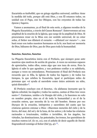 Eucaristía es katholikē, que en griego significa universal, católica: tiene
la medida del todo, porque allí está Dios, y con Él estamos todos, en
unidad con el Papa, con los Obispos, con los creyentes de todas las
épocas y lugares.
Vamos a asomarnos, ya al final de esta serie, a algunos recodos de la
Plegaria Eucarística, a través del Canon Romano​6. Entreveremos así esa
amplitud de la oración de la Iglesia, que surge de la amplitud de Dios. Si
procuramos rezar en la Misa con ese sentido universal, de no estar
solos, el Señor nos dilatará el corazón ​—​«dilatasti cor meum»​7​—​, nos
hará rezar con todos nuestros hermanos en la fe; nos hará ser memoria
de Dios, bálsamo de Dios, paz de Dios para toda la humanidad.
Sanctus, Sanctus, Sanctus
La Plegaria Eucarística inicia con el Prefacio, que siempre pone ante
nuestros ojos motivos de acción de gracias. A veces no seremos capaces
de apreciarlos, todos ellos, como algo que nos toca de cerca. Pero la
Iglesia sí sabe lo que agradece, y nos podemos confiar a su sabiduría,
aunque a veces no entendamos. Precisamente el final del Prefacio nos
recuerda que es Ella, la Iglesia de todos los lugares y de todos los
tiempos, la que celebra la Eucaristía, igual si participan miles de
personas que «si ayuda al sacerdote como único asistente un niño,
quizá distraído»​8.
El Prefacio concluye con el Sanctus, «la alabanza incesante que la
Iglesia celestial, los ángeles y todos los santos, cantan al Dios tres veces
santo»​9. Cantamos, unidos a la liturgia del cielo, y lo hacemos no solo
en nombre propio, sino en el de toda la humanidad y en el de la
creación entera, que necesita de la voz del hombre. Somos por eso
liturgos de la creación, intérpretes y sacerdotes del canto que las
criaturas quieren entonar a Dios: «Hacemos mención del cielo y de la
tierra, del mar, del sol y de la luna, de los astros y de todas las criaturas
racionales e irracionales, visibles e invisibles, de los ángeles, las
virtudes, las dominaciones, las potestades, los tronos, los querubines de
muchos rostros (cf. Ez 10, 21), con el anhelo de decir aquello de David:
Engrandeced conmigo al Señor (Sal 33, 4)»​10.
 