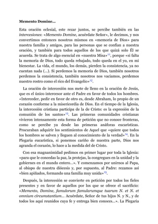 Memento Domine…
Esta oración eclesial, este rezar juntos, se percibe también en las
intercesiones: «Memento Domine, acuérdate Señor», le decimos, y nos
convertimos entonces nosotros mismos en «memoria de Dios» para
nuestra familia y amigos, para las personas que se confían a nuestra
oración, y también para todos aquellos de los que quizá solo Él se
acuerda. Se trata de algo esencial en «nuestra Misa»​11, porque «si falta
la memoria de Dios, todo queda rebajado, todo queda en el yo, en mi
bienestar. La vida, el mundo, los demás, pierden la consistencia, ya no
cuentan nada (…). Si perdemos la memoria de Dios, también nosotros
perdemos la consistencia, también nosotros nos vaciamos, perdemos
nuestro rostro como el rico del Evangelio»​12.
La oración de intercesión nos mete de lleno en la oración de Jesús,
que es el único intercesor ante el Padre en favor de todos los hombres.
«Interceder, pedir en favor de otro es, desde Abraham, lo propio de un
corazón conforme a la misericordia de Dios. En el tiempo de la Iglesia,
la intercesión cristiana participa de la de Cristo: es la expresión de la
comunión de los santos»​13. Las primeras comunidades cristianas
vivieron intensamente esta forma de petición que no conoce fronteras,
como se percibe ya desde las primeras anáforas eucarísticas.
Procuraban adquirir los sentimientos de Aquel que «quiere que todos
los hombres se salven y lleguen al conocimiento de la verdad»​14. En la
Plegaria eucarística, si ponemos cariño de nuestra parte, Dios nos
agranda el corazón, lo hace a la medida del de Cristo.
Con esa magnanimidad pedimos en primer lugar por toda la Iglesia:
«para que le concedas la paz, la protejas, la congregues en la unidad y la
gobiernes en el mundo entero…». Y comenzamos por unirnos al Papa,
al obispo de nuestra diócesis y, por supuesto, al Padre: rezamos así
«bien apiñados, formando una familia muy unida»​15.
Después, la intercesión se convierte en petición por todos los fieles
presentes y en favor de aquellos por los que se ofrece el sacrificio:
«Memento, Domine, famulorum famularumque tuarum N. et N. et
omnium circumstantium… Acuérdate, Señor de tus hijos N. y N., y de
todos los aquí reunidos cuya fe y entrega bien conoces…». La Plegaria
 