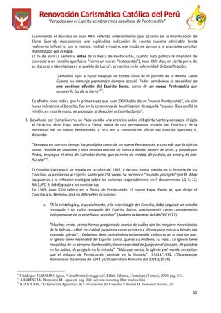 “Forjados por el Espíritu sembraremos la cultura de Pentecostés”
Examinando el discurso de Juan XXIII referido anteriormente (por ocasión de la Beatificación de
Elena Guerra), descubrimos una espléndida indicación de cuánto nuestra admirable beata
realmente influyó o, por lo menos, motivó e inspiró, ese modo de pensar a la asamblea conciliar
manifestado por el Papa.
El 26 de abril (3 semanas antes de la fiesta de Pentecostés, cuando hizo pública la intención de
convocar a un concilio que fuese “como un nuevo Pentecostés”), Juan XXIII dijo, en cierta parte de
su discurso a las religiosas y al pueblo de Lucca”, presentes en la solemnidad de beatificación:
“¡Amados hijos e hijas! Después de tantos años de la partida de la Madre Elena
Guerra, su mensaje permanece siempre actual. Todos percibimos la necesidad de
una continua efusión del Espíritu Santo, como de un nuevo Pentecostés que
renueve la faz de la tierra”15.
En efecto, todo indica que la primera vez que Juan XXIII habló de un “nuevo Pentecostés”, sin aún
hacer referencia al Concilio, fue en la ceremonia de beatificación de aquella “a quien Dios confió la
misión, en esos tiempos, de propagar la devoción al Espíritu Santo”.
3. Desafiado por Elena Guerra, un Papa escribe una encíclica sobre el Espíritu Santo y consagra el siglo
al Paráclito. Otro Papa beatifica a Elena, habla de una permanente efusión del Espíritu y de la
necesidad de un nuevo Pentecostés, y reza en la convocación oficial del Concilio Vaticano II,
diciendo:
“Renueva en nuestro tiempo los prodigios como de un nuevo Pentecostés, y concede que la Iglesia
santa, reunida en unánime y más intensa oración en torno a María, Madre de Jesús, y guiada por
Pedro, propague el reino del Salvador divino, que es reino de verdad, de justicia, de amor y de paz.
Así sea”16.
El Concilio Vaticano II se instala en octubre de 1962, y de una forma inédita en la historia de los
Concilios va a referirse al Espíritu Santo por 258 veces. Se reconoce “reunido y dirigido” por Él. Abre
las puertas a la reflexión teológica sobre los carismas (especialmente en 4 documentos: LG 4; 12;
AA 3; PO 9; AG 4) y sobre los ministerios.
En 1963, Juan XXIII fallece en la fiesta de Pentecostés. El nuevo Papa, Paulo VI, que dirige el
Concilio a su término, dirá en diferentes ocasiones:
a. “A la cristología y, especialmente, a la eclesiología del Concilio, debe seguirse un estudio
renovado y un culto renovado del Espíritu Santo, precisamente como complemento
indispensable de la enseñanza conciliar” (Audiencia General del 06/06/1973).
“Muchas veces, ya nos hemos preguntado acerca de cuáles son las mayores necesidades
de la Iglesia… ¿Qué necesidad juzgamos como primera y última para nuestra bendecida
y amada Iglesia?... Debemos decir, con el alma estremecida y absorta en la oración que,
la Iglesia tiene necesidad del Espíritu Santo, que es su misterio, su vida… La Iglesia tiene
necesidad de su perenne Pentecostés; tiene necesidad de fuego en el corazón, de palabra
en los labios, de profecía en la mirada”. “Más que nunca, la Iglesia y el mundo necesitan
que el milagro de Pentecostés continúe en la historia”. (29/11/1972, L’Osservatore
Romano de diciembre de 1972 y L’Osservatore Romano del 17/10/1974).
__________________________
14

Citado por TUBALDO, Igino, “Uma Donna Coraggiosa”, Effatá Editrice, Cantalupa (Torino), 2000, pág. 152.
ABBRESCIA, Domenico M., opus cit. pág. 369 (sección nuestra y libre traducción).
16
JUAN XXIII, “Exhortación Apostólica de Convocación del Concilio Vaticano II, Humanae Salutis, 23.
15

11

 
