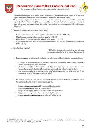 “Forjados por el Espíritu sembraremos la cultura de Pentecostés”
para el anuncio seguro de la Buena Nueva de Jesucristo, concediéndonos el poder de lo alto que
supera toda sabiduría humana, toda elocuencia y toda visión meramente natural.
“El significado religioso de la Renovación no se estanca en lo que se denomina “liberación del
Espíritu”, “efusión del Espíritu”, “bautismo en el Espíritu Santo”. El objetivo de la Renovación no es
llevar a la persona a una experiencia única, sino a un continuo crecimiento en una vida en Cristo por
el Espíritu”18
2. ¿Cómo retornar constantemente al Espíritu Santo?
Buscando la continua llenura del Espíritu prometida en la Palabra (Ef 5, 18b).
Manifestando nuestra sed por esa Agua Viva (Jn 7, 37-39).
Pidiendo por Él, como nos enseña la Palabra y la Iglesia (Lc 11, 13)
Y, por encima de todo, colocándonos permanentemente a la escucha del Espíritu, con docilidad
(1 Co 2, 6-15).
3. ¡Escuchando al Espíritu!
“El Espíritu Santo acude a cada alma que lo invoca
como una madre al grito de su hijito” (Elena Guerra)
a. Podemos evaluar un poco nuestra relación con la Persona del Espíritu Santo, preguntándonos:
¿Conozco al Dios revelado en las Sagradas Escrituras, que es uno solo con tres personas,
absolutamente iguales, pero distintas?
¿Qué sé en relación de Dios Espíritu Santo? ¿Lo reconozco? ¿Soy consciente de que esta
Tercera Persona de la Santísima Trinidad nos fue enviada por el Padre y por el Hijo?
¿He experimentado su presencia en mi vida? ¿Habitualmente, me relaciono con Él de
manera personal? ¿Sé colocarme a su escucha?

b. En relación a “colocarse a la escucha del Espíritu Santo”, podemos destacar, por lo tanto, entre
los cristianos (bautizados), las siguientes categorías:
Los que no saben que es posible escuchar al Espíritu Santo.
Los que no quieren escuchar al Espíritu Santo.
Los que quieren pero no saben cómo escuchar al Espíritu Santo.
Los que no creen que es posible escuchar al Espíritu Santo.
Los que descubren y se dedican a escuchar al Espíritu Santo.

_______________________
18

SUENENS, Card. León J. (org.), “Orientaciones Teológicas y Pastorales de la Renovación Carismática Católica”,
Ediciones Loyola, Sao Paulo/SP, 1976, págs. 42 y 43.

15

 