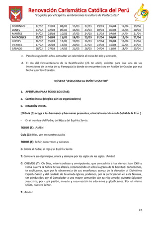 “Forjados por el Espíritu sembraremos la cultura de Pentecostés”
DOMINGO
LUNES
MARTES
MIÉRCOLES
JUEVES
VIERNES
SÁBADO

22/02
23/02
24/02
25/02
26/02
27/02
28/02

01/03
02/03
03/03
04/03
05/03
06/03
07/03

08/03
09/03
10/03
11/03
12/03
13/03
14/03

15/03
16/03
17/03
18/03
19/03
20/03
21/03

22/03
23/03
24/03
25/03
26/03
27/03
28/03

29/03
30/03
31/03
1º/04
02/04
03/04
04/04

05/04
06/04
07/04
08/04
09/04
10/04
11/04

12/04
13/04
14/04
15/04
16/04
17/04
18/04

19/04
20/04
21/04
22/04
23/04
24/04
25/04

c. Para los siguientes años, consultar un calendario al inicio del año y anotarlo.
d. El día del Cincuentenario de la Beatificación (26 de abril), solicitar para que una de las
intenciones de la misa de su Parroquia (o donde se encuentre) sea en Acción de Gracias por esa
fecha y por los 2 beatos.

NOVENA “¡ESCUCHAD AL ESPÍRITU SANTO!”

1. APERTURA (PARA TODOS LOS DÍAS):
a. Cántico inicial (elegido por los organizadores)
b. ORACIÓN INICIAL
[El Guía (G) acoge a los hermanos y hermanas presentes, e inicia la oración con la Señal de la Cruz:]
-

En el nombre del Padre, del Hijo y del Espíritu Santo.

TODOS (T): ¡AMÉN!
Guía (G): Dios, ven en nuestro auxilio
TODOS (T): Señor, socórrenos y sálvanos
G: Gloria al Padre, al Hijo y al Espíritu Santo
T: Como era en el principio, ahora y siempre por los siglos de los siglos. ¡Amén!
G: OREMOS (T): Oh Dios, misericordioso y omnipotente, que concediste a tus siervos Juan XXIII y
Elena Guerra la honra de los altares, reconociendo en ellos la gracia de la beatitud: concédenos,
te suplicamos, que por la observancia de sus enseñanzas acerca de la devoción al Divinísimo
Espíritu Santo y del cuidado de tu amada Iglesia, podamos, por la participación en esta Novena,
ser conducidos por el Consolador a una mayor comunión con tu Hijo amado, nuestro Salvador
Jesucristo, por cuya pasión, muerte y resurrección te adoramos y glorificamos. Por el mismo
Cristo, nuestro Señor.
T: ¡Amén!

22

 