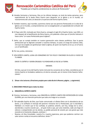“Forjados por el Espíritu sembraremos la cultura de Pentecostés”
G: Amados hermanos y hermanas, Dios en los últimos tiempos, se sirvió de tantas personas, pero
especialmente de la beata Elena Guerra para despertar en la Iglesia y en el mundo, un
reavivamiento del culto y la devoción a la persona del Divino Espíritu Santo.
T: También nosotros, aquí reunidos, queremos clamar por ese perenne Pentecostés en la vida de la
Iglesia y en el mundo, y comprometernos con la evangelización y el apostolado de la efusión del
Espíritu Santo.
G: El Papa León XIII, motivado por Elena Guerra, consagró el siglo XX al Espíritu Santo. Juan XXIII, un
mes después de la beatificación de Elena Guerra, oró pidiendo a Dios que el Concilio Vaticano II
fuese como “un nuevo Pentecostés para la Iglesia”.
T: Señor, que se cumpla también en nuestra generación estos deseos proféticos. Que la gracia
pentecostal que te dignaste conceder a nuestros tiempos, no pase a lo largo de nuestras vidas,
sino que sea acogida con gratitud por toda tu Iglesia, de quien ese Espíritu es la Luz, es la Fuerza
y es el Santificador.
G: Por eso, juntos, clamamos:
T: VEN ESPÍRITU SANTO, LLENA LOS CORAZONES DE TUS FIELES Y ENCIENDE EN ELLOS EL FUEGO DE
TU AMOR.
ENVÍA TU ESPÍRITU Y SERÁN CREADOS Y SE RENOVARÁ LA FAZ DE LA TIERRA.
OREMOS
Oh Dios, que por la luz del Espíritu Santo instruiste los corazones de tus fieles, concédenos por el
mismo Espíritu la Verdadera sabiduría y el eterno consuelo, por el mismo Cristo Nuestro Señor.
¡Amén!

2. (Pasar a las Lecturas y Oraciones propias para cada día de la Novena, página… y siguientes).

5. ORACIONES FINALES (para todos los días)
a. ORACIÓN AL ESPÍRITU SANTO
G: Oremos, hermanos y hermanas, esta ORACIÓN AL ESPÍRITU SANTO POR INTERCESIÓN DE ELENA
GUERRA, por una intención particular que cada uno traiga en su corazón.
T: “Oh adorable Espíritu de Dios, que fuiste comunicado a la Beata Elena con la abundancia de tus
dones, y le confiaste el mensaje del perenne renovarse de tu Pentecostés, por la docilidad y
fidelidad a la misión que le fue confiada, te pedimos volverla, aún hoy, testigo de tu amor,
atendiendo a nuestra oración por…. (el guía invita a que, por unos instantes, cada uno haga en
silencio o compartiendo con los demás, su pedido personal de oración por una gracia que más
necesite en el momento; después, continúa: )
- Reaviva, oh Dios Consolador, nuestra fe y nuestra esperanza, para que podamos caminar con
valor sereno rumbo al encuentro definitivo. Amén.”23

23

 