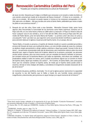 “Forjados por el Espíritu sembraremos la cultura de Pentecostés”
de Jesús me dice: Desearía que le digas a la Madre que convocase a mi corazón a todos los fieles en
una oración universal por medio de la devoción del Nuevo Cenáculo2… El Amor no es conocido… El
Amor no es amado… Mi corazón no puede reposar ni incluso en los corazones consagrados a mí…
Dile todo esto a la Madre… Dile que escriba una carta al Santo Padre, pidiéndole que reúna a todos
los fieles en una continua oración3…”
2. Después de casi dos años, Elena cede a esas llamadas. Monseñor Giovanni Volpi, quien hacía
algunos años frecuentaba la Comunidad de las hermanas como Padre espiritual, comenta con el
Papa León XIII, en una visita hecha a Roma en 1894 sobre su intención. El Papa no refutó la idea de
hacer cualquier cosa en ese sentido y, así el 17 de abril de 1895, Elena envía al Papa León XIII, por
medio del Padre Bertini, prior de Santa María del Pueblo – su primera carta4 (de otras 12 cartas y
una pequeña “nota”, por decir así, que seguirían como secuencia) donde manifiesta su agonía por la
poca atención dada por la Iglesia a la persona del Espíritu Santo. En un pasaje, dice así:
“Santo Padre, el mundo es perverso, el espíritu de Satanás triunfa en nuestra sociedad pervertida y
arranca del Corazón de Jesús una multitud de almas; y en este terrible estado de cosas los cristianos
no dedican ningún pensamiento a dirigir súplicas unánimes a Aquel que puede ‘renovar la faz de la
tierra’... Las personas recomiendan todo tipo de devociones, pero mantienen silencio sobre esa única
devoción que, según el Espíritu Santo de la Iglesia, debería ser la primera y principal. Las personas
recitan tantas novenas, pero esa única novena, que por mandato de Nuestro Salvador en persona,
fue recitada incluso por la Santísima María y por todos los Apóstoles, está ahora casi olvidada. Los
predicadores alaban a todos los santos, pero ¿cuándo escuchamos alguna vez un sermón en honor
del Espíritu Santo, Aquel que modela a los santos? … Por lo tanto, oh Santo Padre, sólo usted puede
hacer que los cristianos vuelvan al Espíritu Santo, de modo que el Espíritu Santo pueda volver a
nosotros; derrote el reino maligno del diablo, y concédanos la largamente ansiada renovación de la
faz de la tierra”5
Un momento de gracia, profético, iluminado, “en el cual la Iglesia parece reencontrar la capacidad
de escuchar la voz del Espíritu que le habla a través de una humilde monja provinciana,
insignificante y desconocida, pero preciosa en aquel tiempo y en aquel momento de la historia”.6

____________________
2

Elena hacía mucho tiempo, trabajaba en la organización de lo que ella llamaba “Cenáculos Permanentes”, reuniones
con momentos dedicados al culto, al estudio y a la devoción al Espíritu Santo.
3
E. Guerra, Mss. VI, 245, citado por ANDREINE, Amedea, La Voce Dello Spirito, Edizione San Paolo, 1998, págs. 7071.
4
ANDREINE, Amedea, opus cit., págs. 73 y 74.
5
BRAGA, P. Eduardo, “El Retorno de la Iglesia al Cenáculo”, Editora ComDeus, S. José dos Campos (SP), 2007, págs.
26 y 27, comparado con la Revista “Il Cenacolo Universale”, marzo 2008, Oblate dello Spirito Santo, Lucca, Italia, págs.
13 y 14.
6
URBANO, Elisabetta, “Lo Spirito Santo nell’esperienza religiosa di Elena Guerra”, Quaderni ni Fede e Cultura, nº 4,
Centro di Studi e Documentazione sulla Storia Religiosa della Toscana, Lucca, 2002, pág. 81.

5

 