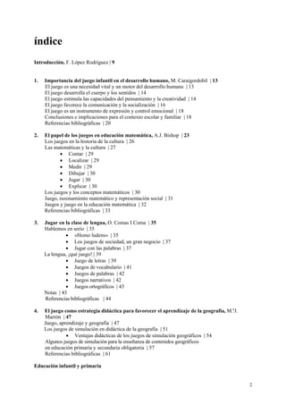 índice
Introducción, F. López Rodríguez | 9


1.   Importancia del juego infantil en el desarrollo humano, M. Caraigordobil | 13
     El juego es una necesidad vital y un motor del desarrollo humano | 13
     El juego desarrolla el cuerpo y los sentidos | 14
     El juego estimula las capacidades del pensamiento y la creatividad | 14
     El juego favorece la comunicación y la socialización | 16
     El juego es un instrumento de expresión y control emocional | 18
     Conclusiones e implicaciones para el contexto escolar y familiar | 18
     Referencias bibliográficas | 20

2.   El papel de los juegos en educación matemática, A.J. Bishop | 23
     Los juegos en la historia de la cultura | 26
     Las matemáticas y la cultura | 27
            • Contar | 29
            • Localizar | 29
            • Medir | 29
            • Dibujar | 30
            • Jugar | 30
            • Explicar | 30
     Los juegos y los conceptos matemáticos | 30
     Juego, razonamiento matemático y representación social | 31
     Juegos y juego en la educación matemática | 32
     Referencias bibliográficas | 33

3.   Jugar en la clase de lengua, O. Comas I Coma | 35
     Hablemos en serio | 35
               • «Homo ludens» | 35
               • Los juegos de sociedad, un gran negocio | 37
               • Jugar con las palabras | 37
     La lengua, ¡qué juego! | 39
               • Juego de letras | 39
               • Juegos de vocabulario | 41
               • Juegos de palabras | 42
               • Juegos narrativos | 42
               • Juegos ortográficos | 43
     Notas | 43
     Referencias bibliográficas | 44

4.   El juego como estrategia didáctica para favorecer el aprendizaje de la geografía, M.aJ.
     Marrón | 47
     Juego, aprendizaje y geografía | 47
     Los juegos de simulación en didáctica de la geografía | 51
               • Ventajas didácticas de los juegos de simulación geográficos | 54
     Algunos juegos de simulación para la enseñanza de contenidos geográficos
     en educación primaria y secundaria obligatoria | 57
     Referencias bibliográficas | 61

Educación infantil y primaria


                                                                                               2
 