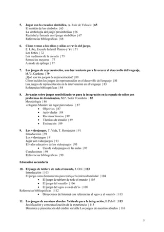 5.   Jugar con la creación simbólica, A. Ruiz de Velasco | 65
     El sentido de los símbolos | 65
     La simbología del juego presimbólico | 66
     Realidad y fantasía en el juego simbólico | 67
     Referencias bibliográficas | 68

6.   Cómo vemos a los niños y niñas a través del juego,
     E. Lobo, Escuela Infantil Platero y Yo | 71
     Los bebés | 72
     Los medianos de la escuela | 73
     Somos los mayores | 77
     A modo de epílogo | 77

7.   Los juegos de representación, una herramienta para favorecer el desarrollo del lenguaje,
     M.aC. Cardona | 79
     ¿Qué son los juegos de representación? | 80
     Cómo inciden los juegos de representación en el desarrollo del lenguaje | 81
     Los juegos de representación en la intervención en el lenguaje | 83
     Referencias bibliográficas | 84

8.   Jornadas sobre juegos sensibilizadores para la integración en la escuela de niños con
     problemas de disminución, M.P. Soler I Gordolis | 85
     Metodología | 86
     «Hogares Mundet: un lugar para todos» | 87
              • Objetivos | 87
              • Actividades | 88
              • Recursos básicos | 89
              • Técnicas de estudio | 89
              • Evaluación | 89

9.   Los videojuegos, T. Vida, T. Hernández | 91
     Introducción | 91
     Los videojuegos | 91
     Jugar con videojuegos | 93
     El valor educativo de los videojuegos | 95
               • Uso de videojuegos en las aulas | 97
     Conclusiones | 98
     Referencias bibliográficas | 99

Educación secundaria

10. El juego de tablero de todo el mundo, J. Ortí | 103
    Introducción | 103
    El juego como herramienta para trabajar la interculturalidad | 104
              • El juego de tablero de todo el mundo | 105
              • El juego del «aualé» | 106
              • El juego del «go» o «wei-ch’i» | 108
Referencias bibliográficas | 112
              • Direcciones de Internet con referencias al «go» y al «aualé» | 113

11. Los juegos de nuestros abuelos. Vehículo para la integración, B.Pubill | 115
    Justificación y contextualización de la experiencia | 115
    Dinámica y presentación del crédito variable Los juegos de nuestros abuelos | 116



                                                                                                3
 