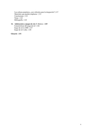 Las culturas populares, ¿son vehículos para la integración? | 117
    Materiales que pueden emplearse | 121
    Conclusiones | 121
    Notas | 122
    Bibliografía | 122

12. Adolescentes y juegos de rol, D. Bañeres | 125
    Características del juego de rol | 126
    Juego de rol: k-1000 | 127
    Juego de rol: Lidia | 128

Glosario | 131




                                                                        4
 