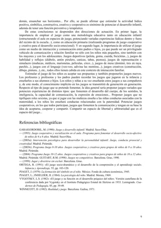demás, ensanchar sus horizontes... Por ello, se puede afirmar que estimular la actividad lúdica
positiva, simbólica, constructiva, creativa y cooperativa es sinónimo de potenciar el desarrollo infantil,
además de tener una función preventiva y terapéutica.
      De estas conclusiones se desprenden dos direcciones de actuación. En primer lugar, la
importancia de emplear el juego como una metodología educativa tanto en educación infantil
(estructurando el aula en espacios de juego, potenciando variadas experiencias lúdicas dentro y fuera
del recinto de la escuela...), como en educación primaria (realizando programas de juego cooperativo
y creativo para el desarrollo socio-emocional). Y en segundo lugar, la importancia de utilizar el juego
como un medio de interacción y comunicación entre padres e hijos, ya que puede ser un privilegiado
vehículo de comunicación y relación familiar no sólo con los niños más pequeños, sino también con
los mayores y con los adolescentes. Juegos deportivos (pelota, goma, cuerda, bicicletas...), juegos de
habilidad y reflejos (diábolo, antón pirulero, canicas, tabas, peonza), juegos de representación o
simulacro (muñecas, médicos, marionetas, películas, circo...), juegos de mesa (dominó, tres en raya,
parchís...), juegos con el lenguaje (veo-veo, adivina las mentiras...), juegos creativos (construcción,
dibujo, pintura...), etc., todos ellos tienen cabida en este contexto de interacción familiar.
      Estimular el juego de los niños es aceptar sus propuestas y también proponerles juegos nuevos.
Los profesores y profesoras y los padres pueden recordar los juegos que jugaron en la infancia y
enseñarlos a sus alumnos e hijos. Los niños y niñas a su vez enseñarán estos juegos a sus compañeros
y, de este modo, el conocimiento implícito en los juegos se transmitirá de generación en generación.
Respecto al tipo de juego que se pretende fomentar, la idea general sería proponer juegos variados que
potencien experiencias de distintos tipos: que fomenten el desarrollo del cuerpo, de los sentidos, la
inteligencia, la capacidad de comunicación, la expresión de emociones... Proponer juegos que no
tipifiquen roles sexistas, ya que si jugar con las muñecas enseña a las niñas conductas asociadas con la
maternidad, a los niños les enseñará conductas relacionadas con la paternidad. Potenciar juegos
cooperativos, en los que todos participan, juegos que fomenten la comunicación y tengan en su base la
idea de aceptarse, cooperar y compartir. Compartir un espacio de libertad y arbitrariedad que es el
espacio del juego...


Referencias bibliográficas
GARAIGORDOBIL, M. (1990): Juego y desarrollo infantil. Madrid. Seco-Olea.
— (1993): Juego cooperativo y socialización en el aula. Programa para fomentar el desarrollo socio-afectivo
     de niños de 6 a 8 años. Madrid. Seco-Olea.
— (2003a): Intervención psicológica para desarrollar la personalidad infantil. Juego, conducta prosocial y
creatividad. Madrid. Pirámide.
— (20036): Programa Juego 8-10 años. Juegos cooperativos y creativos para grupos de niños de 8 a 10 años.
Madrid. Pirámide.
— (2004): Programa Juego 10-12 años. Juegos cooperativos y creativos para grupos de niños de 10 a 12 años.
Madrid. Pirámide. GUITART, R.M. (1998): Juegos no competitivos. Barcelona. Grao, 1990.
— (1999): Jugar y divertirse sin excluir. Barcelona. Grao.
ORTEGA, R. (1991): «El juego socio-dramático y el desarrollo de la comprensión y el aprendizaje social».
     Infancia y Aprendizaje, 55, pp. 103-120.
PIAGET, J. (1979): La formación del símbolo en el niño. México. Fondo de cultura económica, 1945.
PIAGET, L.; INHELDER, H. (1984): La psicología del niño. Madrid. Morata, 1969.
VYGOTSKY, L.S. (1982): «El juego y su función en el desarrollo psíquico del niño». Versión castellana de la
      conferencia dada por Vygotsky en el Instituto Pedagógico Estatal de Hertzsn en 1933. Leningrado. Cua-
      dernos de Pedagogía, 85, pp. 39-49.
WINNICOTT, D. (1982): Realidad y juego. Barcelona. Gedisa, 1971.




                                                                                                         9
 
