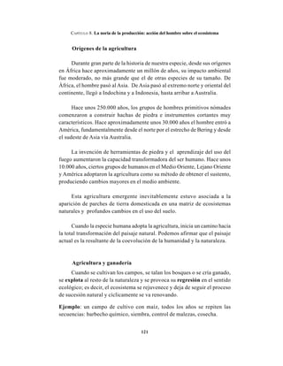 121
CAPÍTULO 8. La noria de la producción: acción del hombre sobre el ecosistema
Orígenes de la agricultura
Durante gran parte de la historia de nuestra especie, desde sus orígenes
en África hace aproximadamente un millón de años, su impacto ambiental
fue moderado, no más grande que el de otras especies de su tamaño. De
África, el hombre pasó al Asia. De Asia pasó al extremo norte y oriental del
continente, llegó a Indochina y a Indonesia, hasta arribar a Australia.
Hace unos 250.000 años, los grupos de hombres primitivos nómades
comenzaron a construir hachas de piedra e instrumentos cortantes muy
característicos. Hace aproximadamente unos 30.000 años el hombre entró a
América, fundamentalmente desde el norte por el estrecho de Bering y desde
el sudeste de Asia vía Australia.
La invención de herramientas de piedra y el aprendizaje del uso del
fuego aumentaron la capacidad transformadora del ser humano. Hace unos
10.000 años, ciertos grupos de humanos en el Medio Oriente, Lejano Oriente
y América adoptaron la agricultura como su método de obtener el sustento,
produciendo cambios mayores en el medio ambiente.
Esta agricultura emergente inevitablemente estuvo asociada a la
aparición de parches de tierra domesticada en una matriz de ecosistemas
naturales y profundos cambios en el uso del suelo.
Cuando la especie humana adopta la agricultura, inicia un camino hacia
la total transformación del paisaje natural. Podemos afirmar que el paisaje
actual es la resultante de la coevolución de la humanidad y la naturaleza.
Agricultura y ganadería
Cuando se cultivan los campos, se talan los bosques o se cría ganado,
se explota al resto de la naturaleza y se provoca su regresión en el sentido
ecológico; es decir, el ecosistema se rejuvenece y deja de seguir el proceso
de sucesión natural y cíclicamente se va renovando.
Ejemplo: un campo de cultivo con maíz, todos los años se repiten las
secuencias: barbecho químico, siembra, control de malezas, cosecha.
 