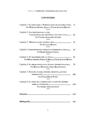 3
CAPÍTULO 1. Clasificación y Nomenclatura de los seres vivos
CONTENIDO
Capítulo 1. CLASIFICACIÓN Y NOMENCLATURA DE LOS SERES VIVOS..
Por MARCELO DANIEL ARANA Y CÉSAR AUGUSTO BIANCO
****
Capítulo 2. LAS FRONTERAS DE LA VIDA
Características que identifican a los seres vivos.........
Por VALERIA ALEJANDRA AUTRÁN
****
Capítulo 3. MOLÉCULAS QUE GENERAN VIDA...................................
Por LUCIANA BIANCO
****
Capítulo 4. INSTRUMENTOS QUE CONDUCEN AL INTERIOR DE LA CÉLULA......
Por DARÍO GERMÁN VILETA
***
Capítulo 5. UN RECORRIDO POR LA CÉLULA....................................
Por MÓNICA GROSSO, TERESAA.KRAUS y CÉSARAUGUSTO BIANCO
***
Capítulo 6. LA MIRADA PUESTA EN EL NÚCLEO Y DIVISIÓN CELULAR.....
Por ROSANA MALPASSI y SARA BASCONSUELO
***
Capítulo 7. ECOS DEL PASADO, MEMORIA PRESENTE, ¿FUTURO
IMPERFECTO?.........................................................
Por CÉSAR OMAR NUÑEZ
***
Capítulo 8. LA NORIA DE LA PRODUCCIÓN: ACCIÓN DEL HOMBRE
SOBRE EL ECOSISTEMA............................................
Por ANDREA AMUCHÁSTEGUI
***
Glosario......................................................................................
Bibliografía................................................................................
5
21
27
43
51
75
101
119
133
141
 