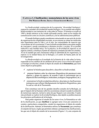 5
CAPÍTULO 1. Clasificación y Nomenclatura de los seres vivos
CAPÍTULO 1. Clasificación y nomenclatura de los seres vivos
Por MARCELO DANIEL ARANA Y CÉSAR AUGUSTO BIANCO
La biodiversidad, contracción de la expresión ‘diversidad biológica’,
expresa la variedad o diversidad del mundo biológico. En su sentido más amplio,
biodiversidad es casi sinónimo de «vida sobre la Tierra». El término se acuñó en
1985 y desde entonces se ha venido utilizando mucho, tanto en los medios de
comunicación como en círculos científicos y de las administraciones públicas.
El mundo biológico puede considerarse estructurado en una serie de niveles
de organización de complejidad creciente, en un extremo se sitúan las moléculas
más importantes para la vida y, en el otro, las comunidades de especies que
viven dentro de los ecosistemas. Como la biodiversidad abarca una gama amplia
de conceptos y puede considerarse a distintos niveles y escalas, no es posible
reducirla a una medida única. En la práctica, la diversidad de especies es un
aspecto central y constituye el punto de referencia constante de todos los estudios.
Al ser la unidad que más claramente refleja la identidad de los organismos, la
especie es la unidad básica de la biología y el centro de buena parte de las
investigaciones.
La Biodiversidad es el resultado de la historia de la vida sobre la tierra,
expresada en los cambios de los atributos de los seres vivos a través del espacio
y el tiempo (evolución), siendo el objeto de estudio de la Sistemática, que tiene
como objetivos principales:
explorar la biósfera para descubrir y describir su biodiversidad.
proponer hipótesis sobre las relaciones filogenéticas (de parentesco) entre
especies y grupos de especies, de acuerdo a todo el conocimiento que se
disponedeellos(morfológicos,moleculares,ecológicos,biogeográficos,etc.).
sistematizar la biodiversidad descubierta y descripta en clasificaciones
jerárquicas que reflejen fidedignamente las hipótesis filogenéticas, para
lo cual se vale de la Taxonomía.
Ésto constituye uno de los grandes desafíos actuales de la Biología, ya
que el impacto del ser humano sobre los ecosistemas está provocando la extinción
de numerosas especies, inclusive antes de que lleguen a ser conocidas. Cuanto
más profundo se explore la diversidad biológica, más rápido se podrán enunciar
los principios unificadores de la biología.
Para poder organizar el estudio de los seres vivos, la Sistemática se vale
de la clasificación, ya que clasificar es agrupar seres vivos por caracteres en
común y particulares compartidos, siendo los organismos el objeto de estudio
de la clasificación.Además, la Sistemática utiliza a la Taxonomía, que constituye
el conjunto de leyes y reglas que permiten ordenar y jerarquizar las clasificaciones,
las que son el objeto de estudio de la taxonomía (Figura 1.1); este conjunto de
 