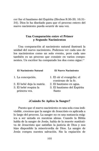 cer fue el bautismo del Espíritu (Hechos 8:36-39; 16:31-
34). Dios lo ha diseñado para que el proceso entero del
nuevo nacimiento pueda ocurrir de una vez.


          Una Comparación entre el Primer
              y Segundo Nacimientos

    Una comparación al nacimiento natural ilustrará la
unidad del nuevo nacimiento. Podemos ver cada uno de
los nacimientos como un solo evento, pero cada uno
también es un proceso que consiste en varios compo-
nentes. Un escritor ha comparado los dos como sigue:13


  El Nacimiento Natural            El Nuevo Nacimiento

1. La concepción.             1. El oír el evangelio; el
                                 comienzo de la fe.
2. El bebé deja la matriz.    2. El bautismo en agua.
3. El bebé respira la         3. El bautismo del Espíritu
   primera vez.                  Santo


            ¿Cuándo Se Aplica la Sangre?

     Puesto que el nuevo nacimiento es una sola cosa indi-
visible, creemos que la sangre de Jesucristo es aplicada a
lo largo del proceso. La sangre no es una sustancia mág-
ica a ser untada en nuestras almas. Cuando la Biblia
habla de la sangre de Jesús, habla de la muerte sustituti-
va de Jesucristo que satisfizo la justicia de Dios y nos
hizo disponible la misericordia de Dios. La sangre de
Jesús compra nuestra salvación. Sin la expiación de

                             103
 