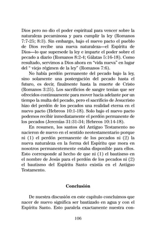Dios pero no dio el poder espiritual para vencer sobre la
naturaleza pecaminosa y para cumplir la ley (Romanos
7:7-25; 8:3). Sin embargo, bajo el nuevo pacto el pueblo
de Dios recibe una nueva naturaleza—el Espíritu de
Dios—lo que supersede la ley e imparte el poder sobre el
pecado a diario (Romanos 8:2-4; Gálatas 5:16-18). Como
resultado, servimos a Dios ahora en “vida nueva” en lugar
del “ viejo régimen de la ley” (Romanos 7:6).
    No había perdón permanente del pecado bajo la ley,
sino solamente una postergación del pecado hasta el
futuro, es decir, finalmente hasta la muerte de Cristo
(Romanos 3:25). Los sacrificios de sangre tenían que ser
ofrecidos continuamente para mover hacia adelante por un
tiempo la multa del pecado, pero el sacrificio de Jesucristo
hizo del perdón de los pecados una realidad eterna en el
nuevo pacto (Hebreos 10:1-18). Solo bajo el nuevo pacto
podemos recibir inmediatamente el perdón permanente de
los pecados (Jeremías 31:31-34; Hebreos 10:14-18).
    En resumen, los santos del Antiguo Testamento no
nacieron de nuevo en el sentido neotestamentario porque
ni (1) el perdón permanente de los pecados ni (2) la
nueva naturaleza en la forma del Espíritu que mora en
nosotros permanentemente estaba disponible para ellos.
Esto corresponde al hecho de que ni (1) el bautismo en
el nombre de Jesús para el perdón de los pecados ni (2)
el bautismo del Espíritu Santo existía en el Antiguo
Testamento.


                       Conclusión

   De nuestra discusión en este capítulo concluimos que
nacer de nuevo significa ser bautizado en agua y con el
Espíritu Santo. Esto paralela exactamente nuestra con-

                            106
 