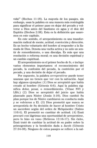 vida!” (Hechos 11:18). La mayoría de los pasajes, sin
embargo, usan la palabra en una manera más restringida
para significar el primer paso en dejar del pecado y vol-
verse a Dios antes del bautismo en agua y el don del
Espíritu (Hechos 2:38). Esta es la definición que usare-
mos en este capítulo.
    En este sentido, el arrepentimiento es una transfor-
mación radical de mente, actitud, convicción y dirección.
Es un hecho voluntario del hombre al responder a la lla-
mada de Dios. Denota una vuelta activa y no solo un sen-
tir de remordimiento, o una disculpa. Es más que una
resolución o reforma moral; es una decisión espiritual y
un cambio espiritual.
    El arrepentimiento es el primer hecho de fe, e incluye
varios elementos importantes: el reconocimiento del
pecado, la confesión del pecado, la contrición por el
pecado, y una decisión de dejar el pecado.
    Por supuesto, la palabra arrepentirse puede tener
usanzas que no tienen que ver con la salvación. Aquí
hay algunos ejemplos: (1) Dios se arrepintió que había
creado al hombre (Génesis 6:6). Aquí la palabra sig-
nifica dolor, pesar, o remordimiento. (Véase NVI y
LBA.) (2) Dios se arrepintió del juicio que había
planeado para Nínive (Jonás 3:10). Dios cambió Su
plan porque los de Nínive cambiaron su conducta mala
y se volvieron a El. (3) Dios prometió que nunca se
arrepentiría de Su decisión de hacer al hombre Cristo
un sacerdote según del orden de Melquisedec (Salmo
110:4). El prometió no cambiar de actitud. (4) Esaú
procuró con lágrimas una oportunidad de arrepentirse,
pero lo hizo en vano (Hebreos 12:16-17). Sin éxito,
Esaú trató de cambiar la actitud de su padre sobre la
primogenitura y la bendición dada a Jacob (Génesis
27:34-38). Ninguno de estos pasajes se refiere a la sal-

                           110
 